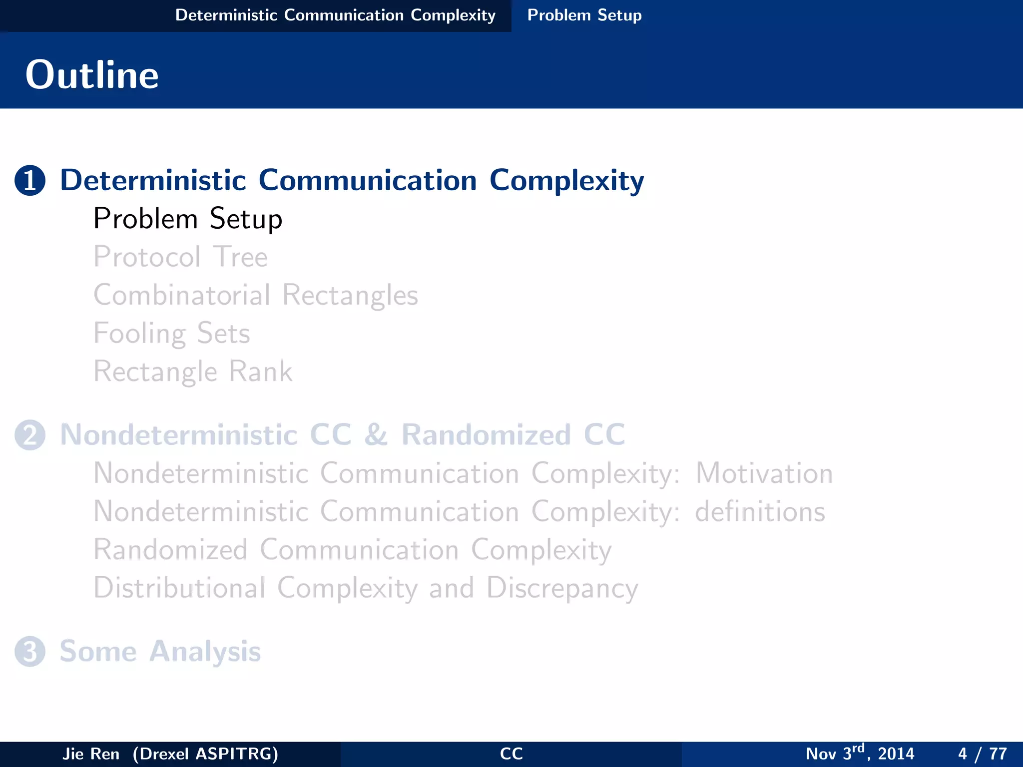 Deterministic Communication Complexity Problem Setup
Outline
1 Deterministic Communication Complexity
Problem Setup
Protocol Tree
Combinatorial Rectangles
Fooling Sets
Rectangle Rank
2 Nondeterministic CC & Randomized CC
Nondeterministic Communication Complexity: Motivation
Nondeterministic Communication Complexity: deﬁnitions
Randomized Communication Complexity
Distributional Complexity and Discrepancy
3 Some Analysis
Jie Ren (Drexel ASPITRG) CC Nov 3rd
, 2014 4 / 77
 