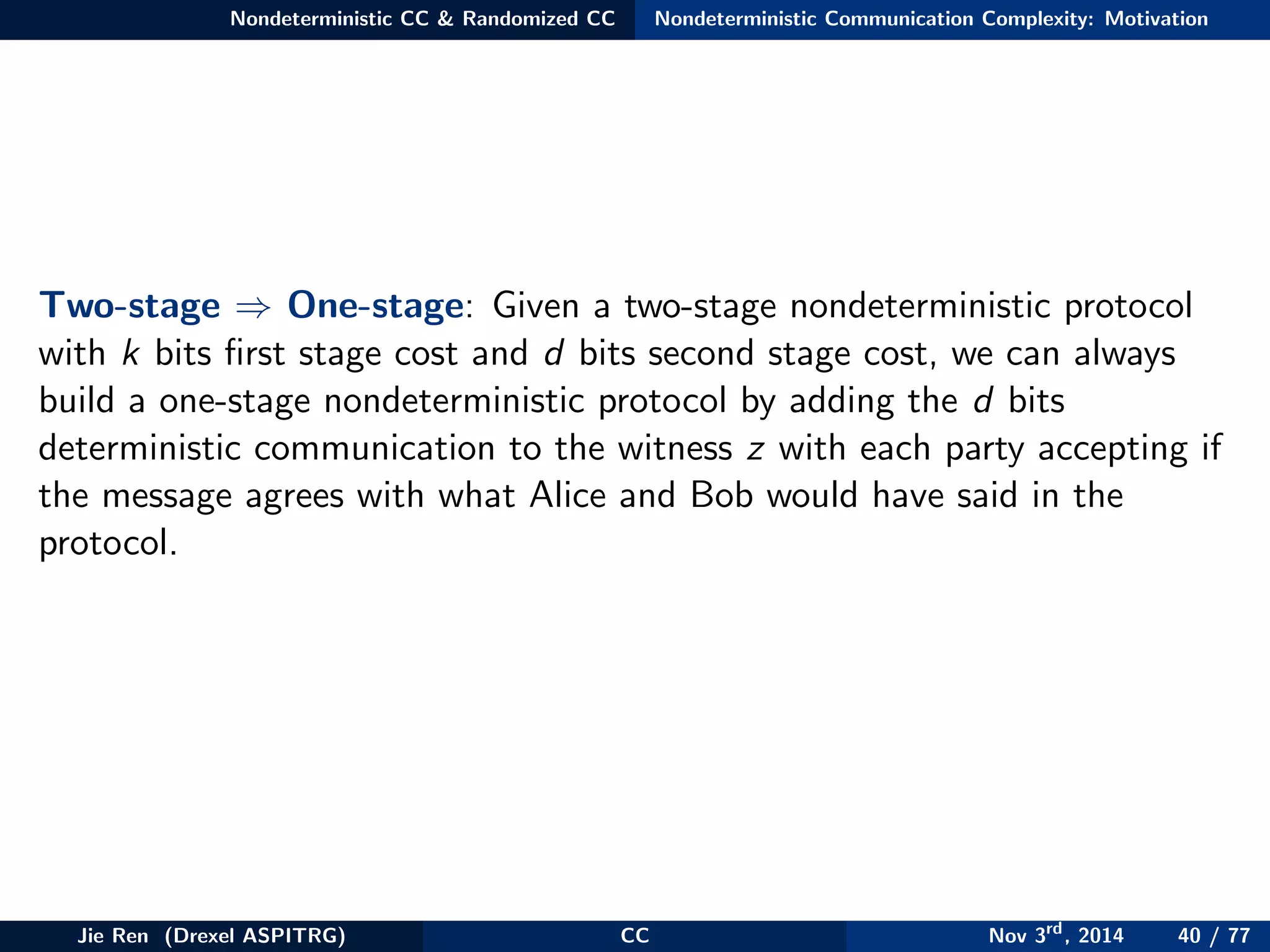Nondeterministic CC & Randomized CC Nondeterministic Communication Complexity: Motivation
Two-stage ⇒ One-stage: Given a two-stage nondeterministic protocol
with k bits ﬁrst stage cost and d bits second stage cost, we can always
build a one-stage nondeterministic protocol by adding the d bits
deterministic communication to the witness z with each party accepting if
the message agrees with what Alice and Bob would have said in the
protocol.
Jie Ren (Drexel ASPITRG) CC Nov 3rd
, 2014 40 / 77
 