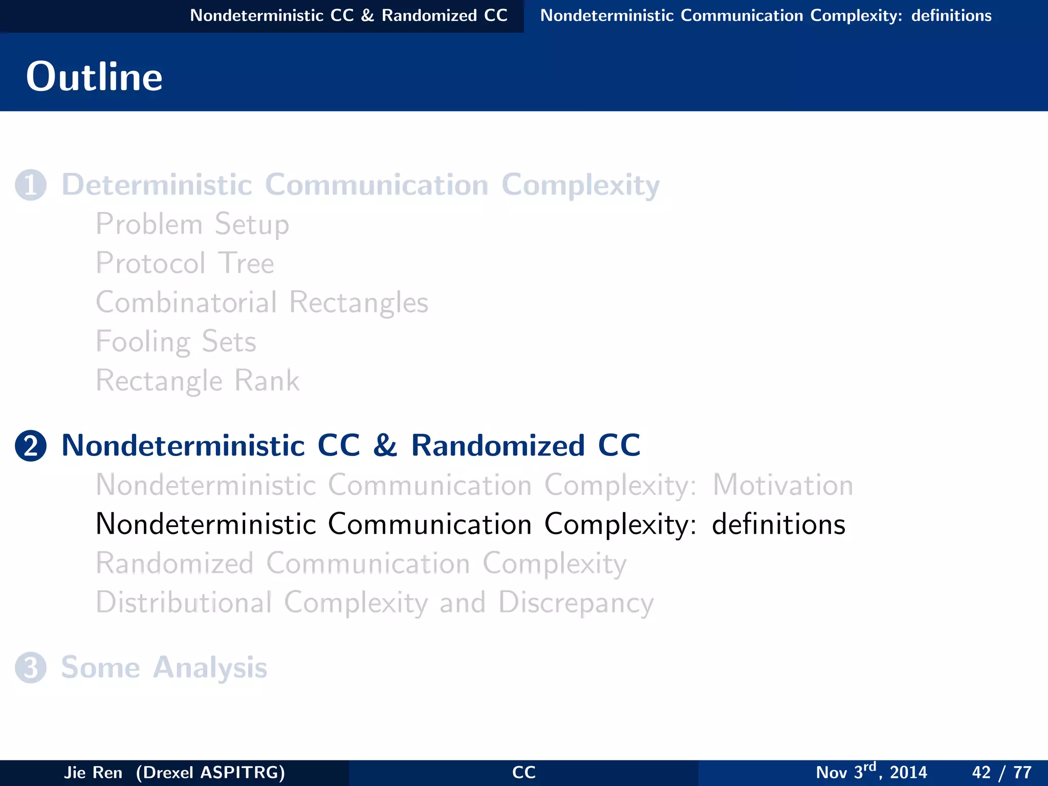 Nondeterministic CC & Randomized CC Nondeterministic Communication Complexity: deﬁnitions
Outline
1 Deterministic Communication Complexity
Problem Setup
Protocol Tree
Combinatorial Rectangles
Fooling Sets
Rectangle Rank
2 Nondeterministic CC & Randomized CC
Nondeterministic Communication Complexity: Motivation
Nondeterministic Communication Complexity: deﬁnitions
Randomized Communication Complexity
Distributional Complexity and Discrepancy
3 Some Analysis
Jie Ren (Drexel ASPITRG) CC Nov 3rd
, 2014 42 / 77
 