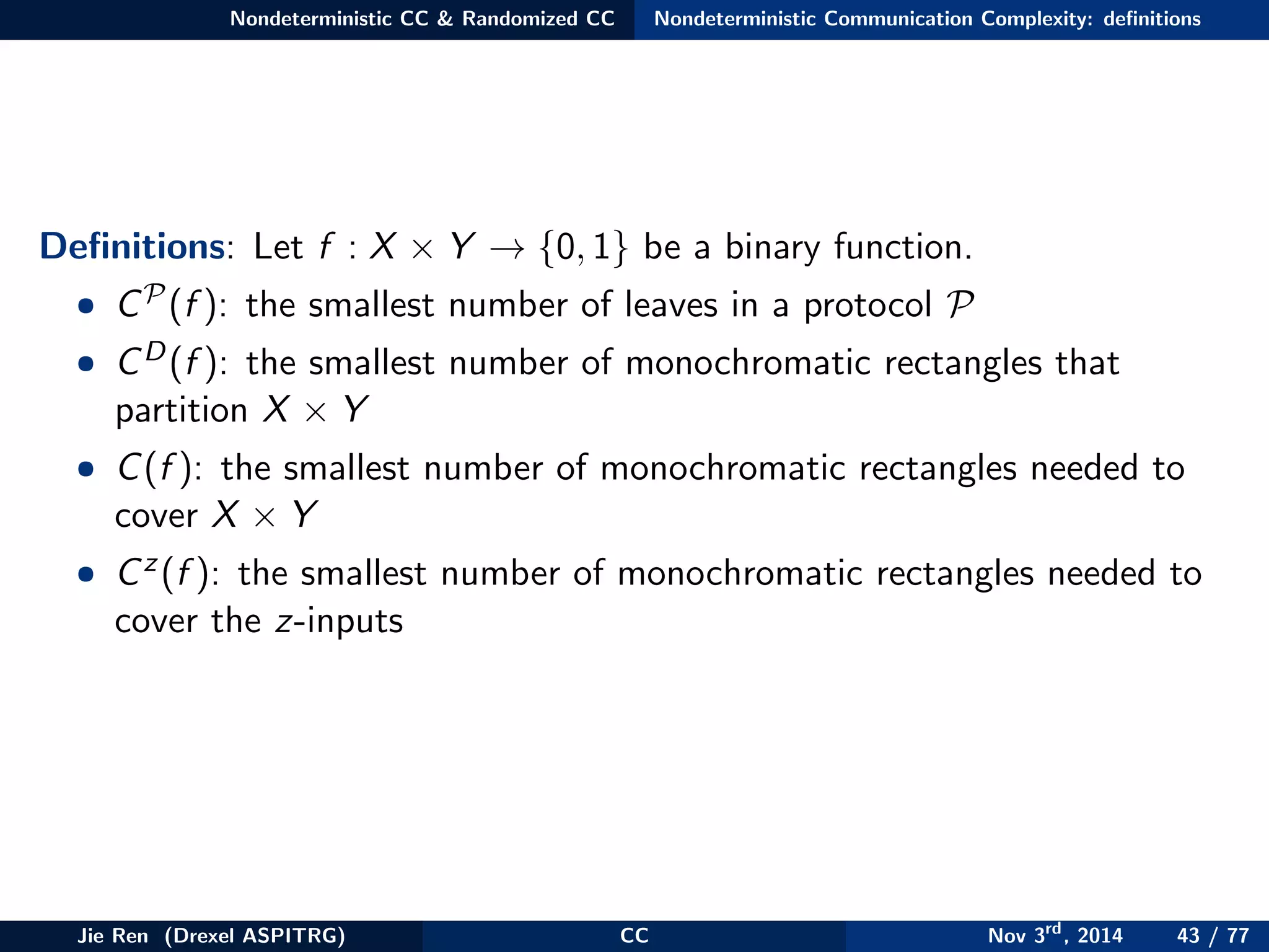 Nondeterministic CC & Randomized CC Nondeterministic Communication Complexity: deﬁnitions
Deﬁnitions: Let f : X × Y → {0, 1} be a binary function.
• CP(f ): the smallest number of leaves in a protocol P
• CD(f ): the smallest number of monochromatic rectangles that
partition X × Y
• C(f ): the smallest number of monochromatic rectangles needed to
cover X × Y
• Cz(f ): the smallest number of monochromatic rectangles needed to
cover the z-inputs
Jie Ren (Drexel ASPITRG) CC Nov 3rd
, 2014 43 / 77
 