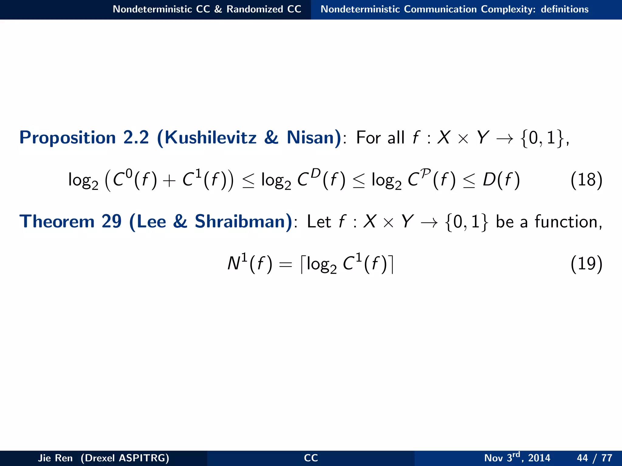 Nondeterministic CC & Randomized CC Nondeterministic Communication Complexity: deﬁnitions
Proposition 2.2 (Kushilevitz & Nisan): For all f : X × Y → {0, 1},
log2 C0
(f ) + C1
(f ) ≤ log2 CD
(f ) ≤ log2 CP
(f ) ≤ D(f ) (18)
Theorem 29 (Lee & Shraibman): Let f : X × Y → {0, 1} be a function,
N1
(f ) = log2 C1
(f ) (19)
Jie Ren (Drexel ASPITRG) CC Nov 3rd
, 2014 44 / 77
 