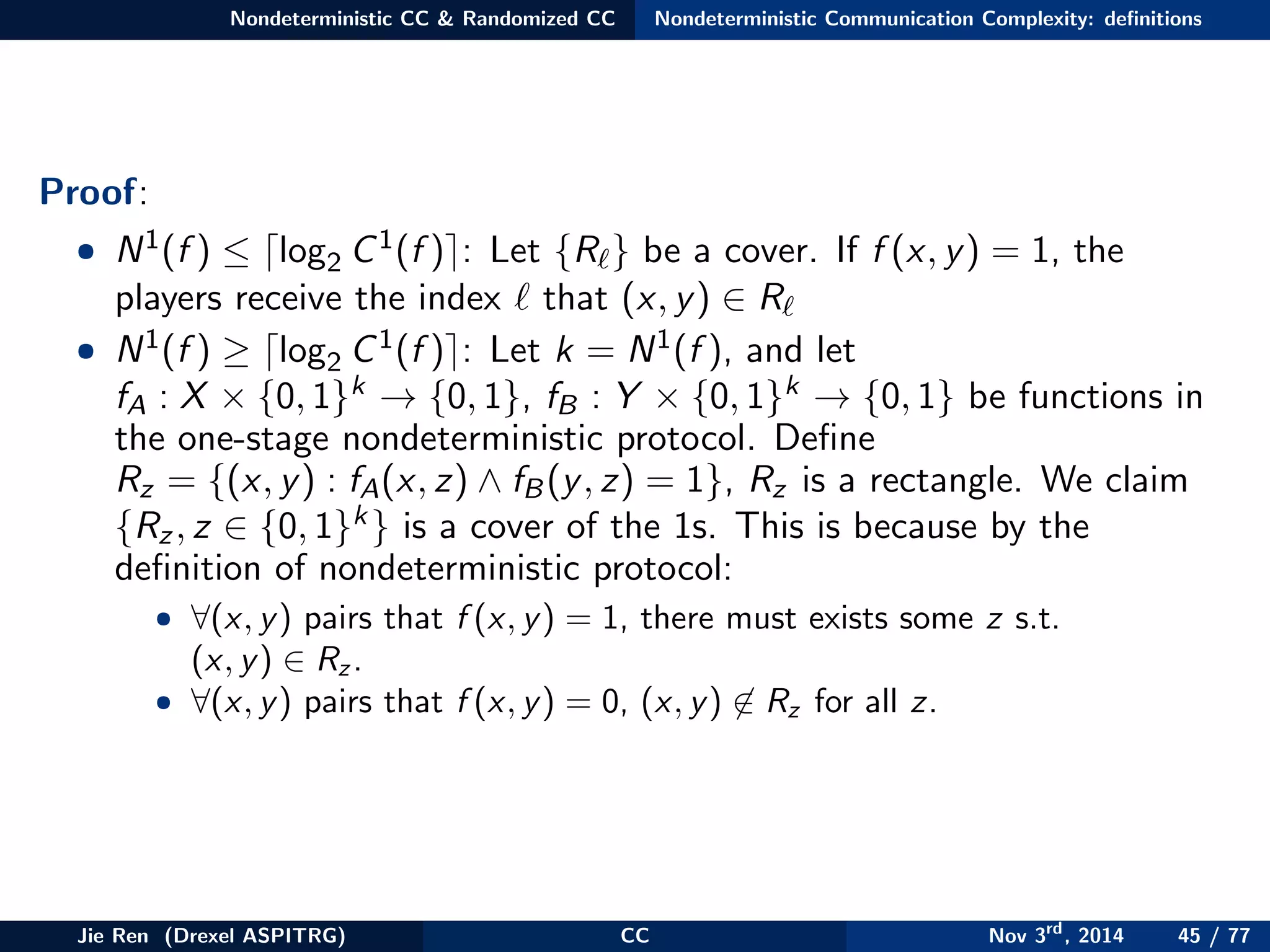 Nondeterministic CC & Randomized CC Nondeterministic Communication Complexity: deﬁnitions
Proof:
• N1(f ) ≤ log2 C1(f ) : Let {R } be a cover. If f (x, y) = 1, the
players receive the index that (x, y) ∈ R
• N1(f ) ≥ log2 C1(f ) : Let k = N1(f ), and let
fA : X × {0, 1}k → {0, 1}, fB : Y × {0, 1}k → {0, 1} be functions in
the one-stage nondeterministic protocol. Deﬁne
Rz = {(x, y) : fA(x, z) ∧ fB(y, z) = 1}, Rz is a rectangle. We claim
{Rz, z ∈ {0, 1}k} is a cover of the 1s. This is because by the
deﬁnition of nondeterministic protocol:
• ∀(x, y) pairs that f (x, y) = 1, there must exists some z s.t.
(x, y) ∈ Rz .
• ∀(x, y) pairs that f (x, y) = 0, (x, y) ∈ Rz for all z.
Jie Ren (Drexel ASPITRG) CC Nov 3rd
, 2014 45 / 77
 