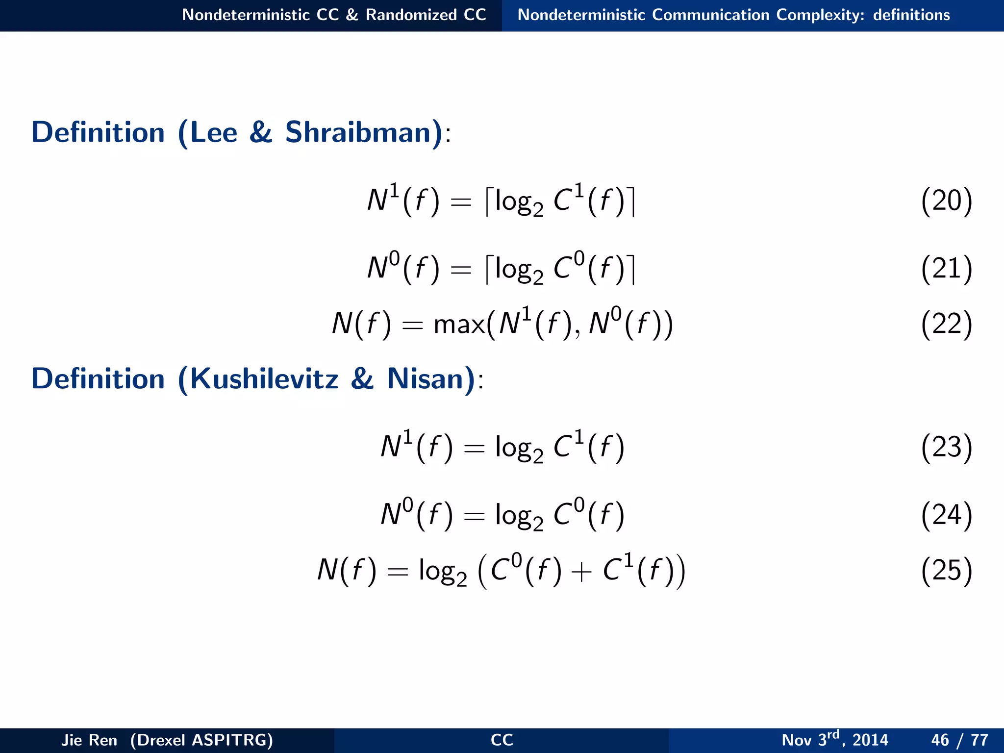 Nondeterministic CC & Randomized CC Nondeterministic Communication Complexity: deﬁnitions
Deﬁnition (Lee & Shraibman):
N1
(f ) = log2 C1
(f ) (20)
N0
(f ) = log2 C0
(f ) (21)
N(f ) = max(N1
(f ), N0
(f )) (22)
Deﬁnition (Kushilevitz & Nisan):
N1
(f ) = log2 C1
(f ) (23)
N0
(f ) = log2 C0
(f ) (24)
N(f ) = log2 C0
(f ) + C1
(f ) (25)
Jie Ren (Drexel ASPITRG) CC Nov 3rd
, 2014 46 / 77
 