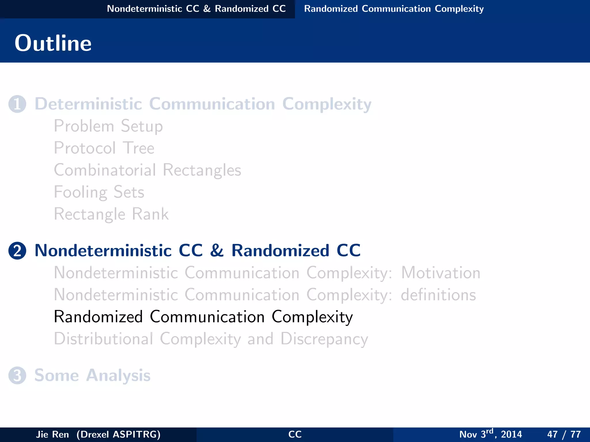 Nondeterministic CC & Randomized CC Randomized Communication Complexity
Outline
1 Deterministic Communication Complexity
Problem Setup
Protocol Tree
Combinatorial Rectangles
Fooling Sets
Rectangle Rank
2 Nondeterministic CC & Randomized CC
Nondeterministic Communication Complexity: Motivation
Nondeterministic Communication Complexity: deﬁnitions
Randomized Communication Complexity
Distributional Complexity and Discrepancy
3 Some Analysis
Jie Ren (Drexel ASPITRG) CC Nov 3rd
, 2014 47 / 77
 