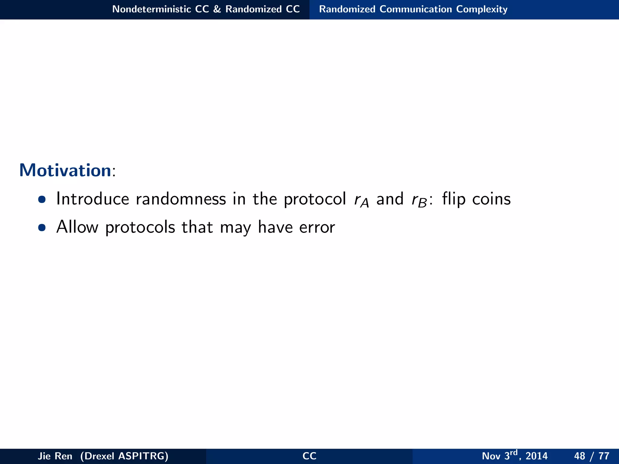 Nondeterministic CC & Randomized CC Randomized Communication Complexity
Motivation:
• Introduce randomness in the protocol rA and rB: ﬂip coins
• Allow protocols that may have error
Jie Ren (Drexel ASPITRG) CC Nov 3rd
, 2014 48 / 77
 