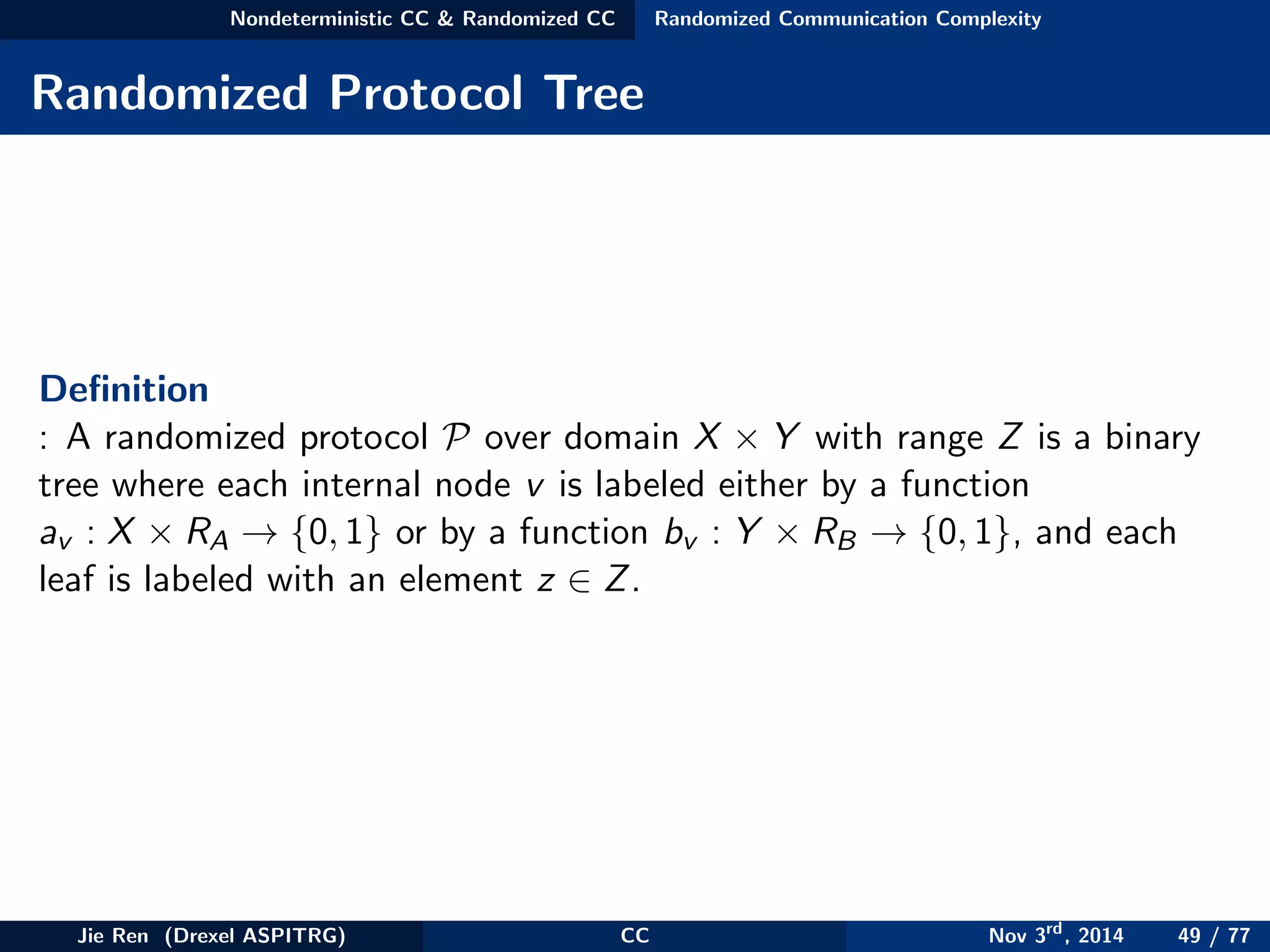 Nondeterministic CC & Randomized CC Randomized Communication Complexity
Randomized Protocol Tree
Deﬁnition
: A randomized protocol P over domain X × Y with range Z is a binary
tree where each internal node v is labeled either by a function
av : X × RA → {0, 1} or by a function bv : Y × RB → {0, 1}, and each
leaf is labeled with an element z ∈ Z.
Jie Ren (Drexel ASPITRG) CC Nov 3rd
, 2014 49 / 77
 