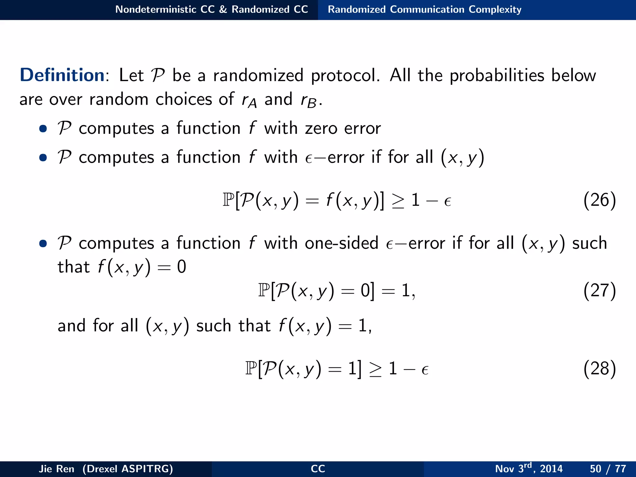 Nondeterministic CC & Randomized CC Randomized Communication Complexity
Deﬁnition: Let P be a randomized protocol. All the probabilities below
are over random choices of rA and rB.
• P computes a function f with zero error
• P computes a function f with −error if for all (x, y)
P[P(x, y) = f (x, y)] ≥ 1 − (26)
• P computes a function f with one-sided −error if for all (x, y) such
that f (x, y) = 0
P[P(x, y) = 0] = 1, (27)
and for all (x, y) such that f (x, y) = 1,
P[P(x, y) = 1] ≥ 1 − (28)
Jie Ren (Drexel ASPITRG) CC Nov 3rd
, 2014 50 / 77
 