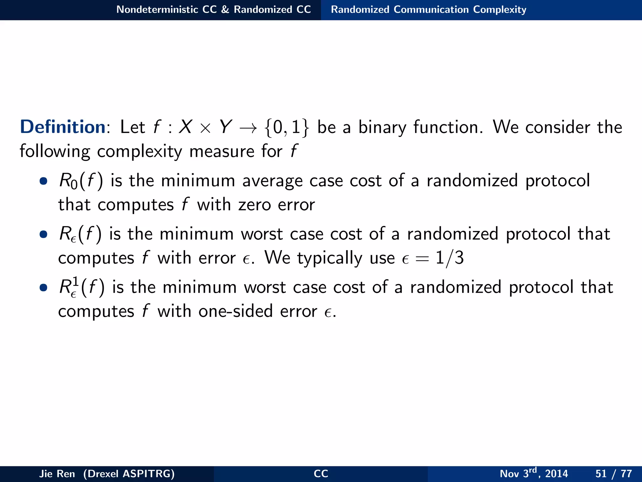 Nondeterministic CC & Randomized CC Randomized Communication Complexity
Deﬁnition: Let f : X × Y → {0, 1} be a binary function. We consider the
following complexity measure for f
• R0(f ) is the minimum average case cost of a randomized protocol
that computes f with zero error
• R (f ) is the minimum worst case cost of a randomized protocol that
computes f with error . We typically use = 1/3
• R1(f ) is the minimum worst case cost of a randomized protocol that
computes f with one-sided error .
Jie Ren (Drexel ASPITRG) CC Nov 3rd
, 2014 51 / 77
 
