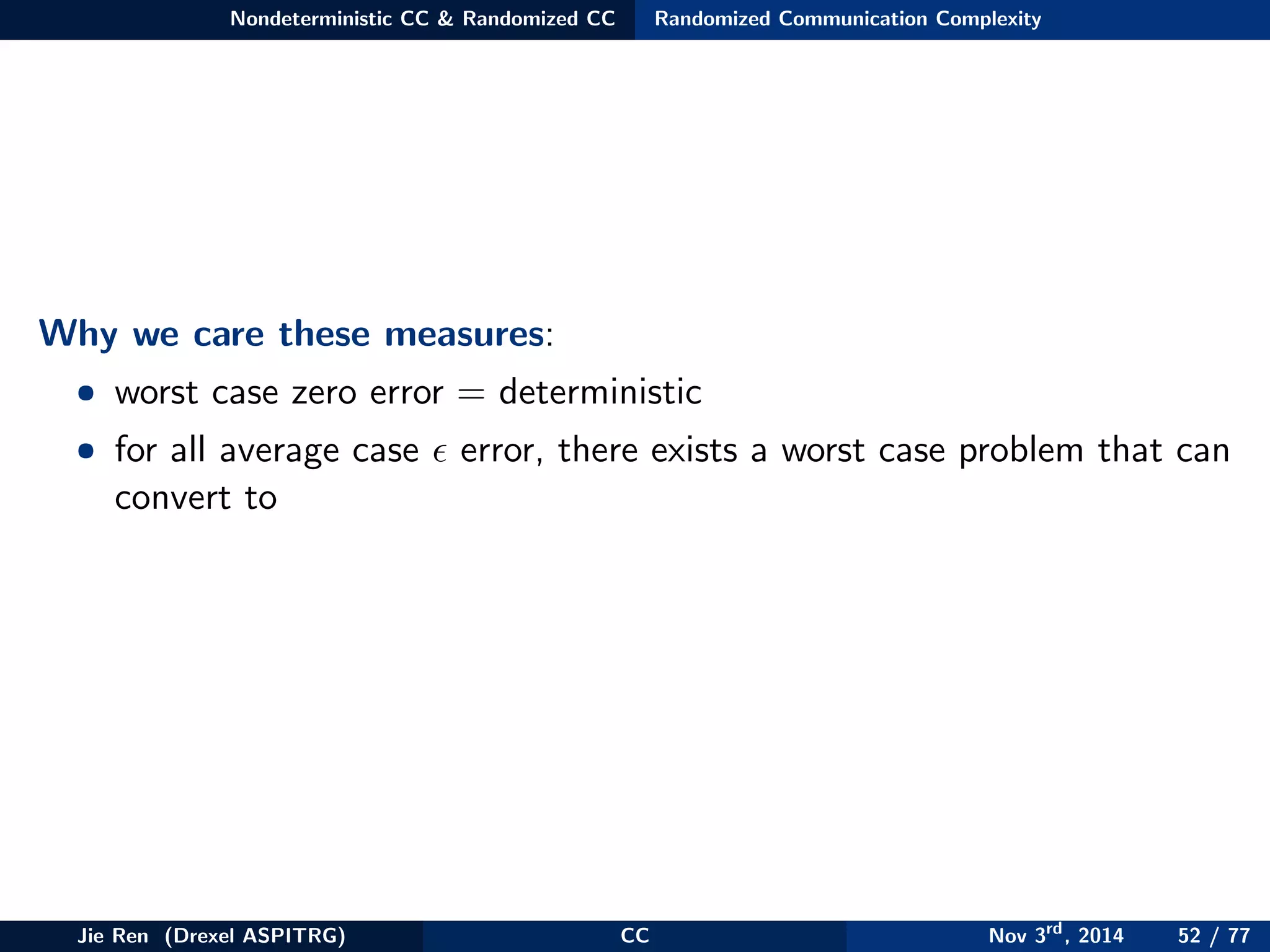 Nondeterministic CC & Randomized CC Randomized Communication Complexity
Why we care these measures:
• worst case zero error = deterministic
• for all average case error, there exists a worst case problem that can
convert to
Jie Ren (Drexel ASPITRG) CC Nov 3rd
, 2014 52 / 77
 