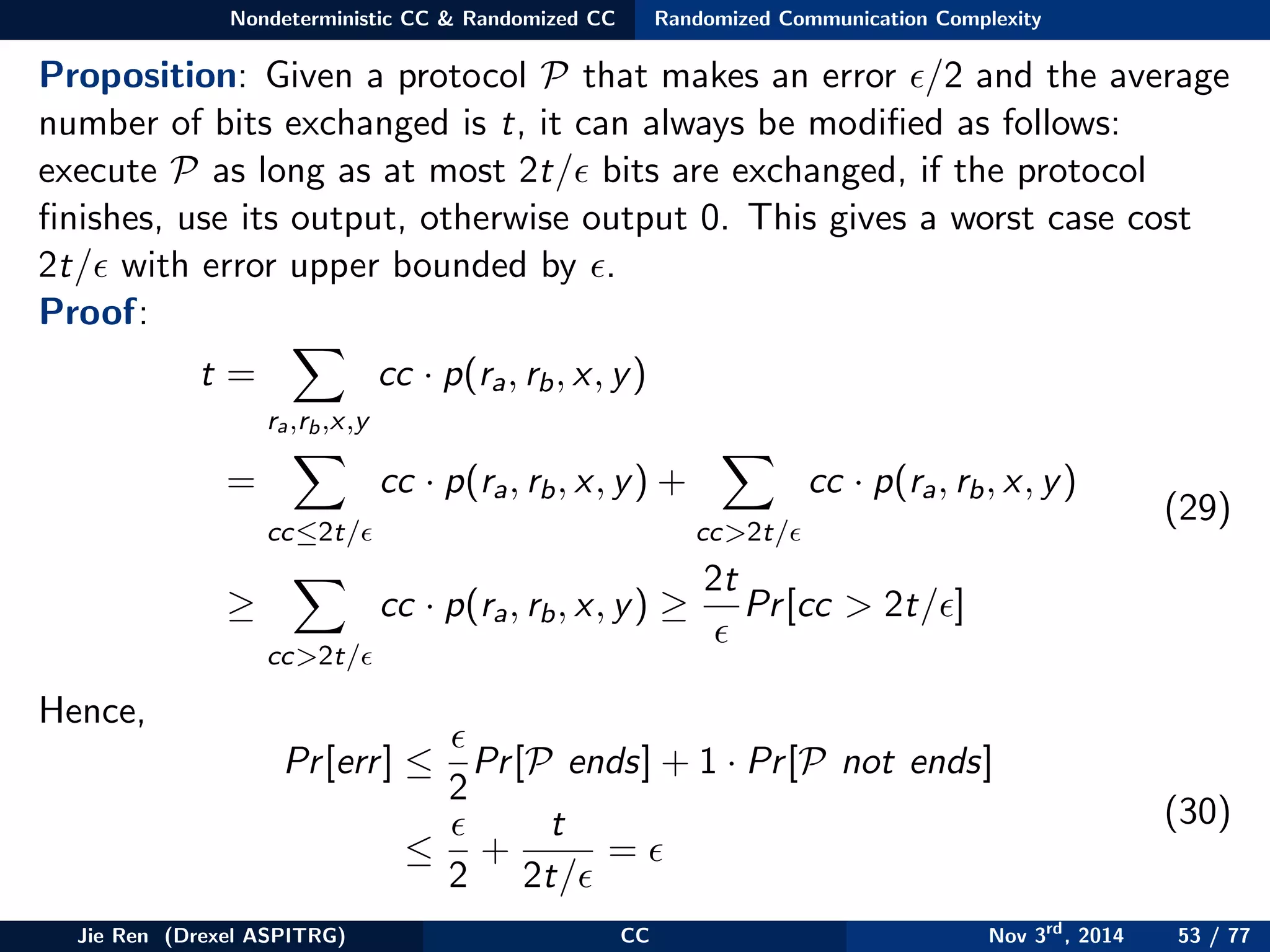 Nondeterministic CC & Randomized CC Randomized Communication Complexity
Proposition: Given a protocol P that makes an error /2 and the average
number of bits exchanged is t, it can always be modiﬁed as follows:
execute P as long as at most 2t/ bits are exchanged, if the protocol
ﬁnishes, use its output, otherwise output 0. This gives a worst case cost
2t/ with error upper bounded by .
Proof:
t =
ra,rb,x,y
cc · p(ra, rb, x, y)
=
cc≤2t/
cc · p(ra, rb, x, y) +
cc>2t/
cc · p(ra, rb, x, y)
≥
cc>2t/
cc · p(ra, rb, x, y) ≥
2t
Pr[cc > 2t/ ]
(29)
Hence,
Pr[err] ≤
2
Pr[P ends] + 1 · Pr[P not ends]
≤
2
+
t
2t/
=
(30)
Jie Ren (Drexel ASPITRG) CC Nov 3rd
, 2014 53 / 77
 