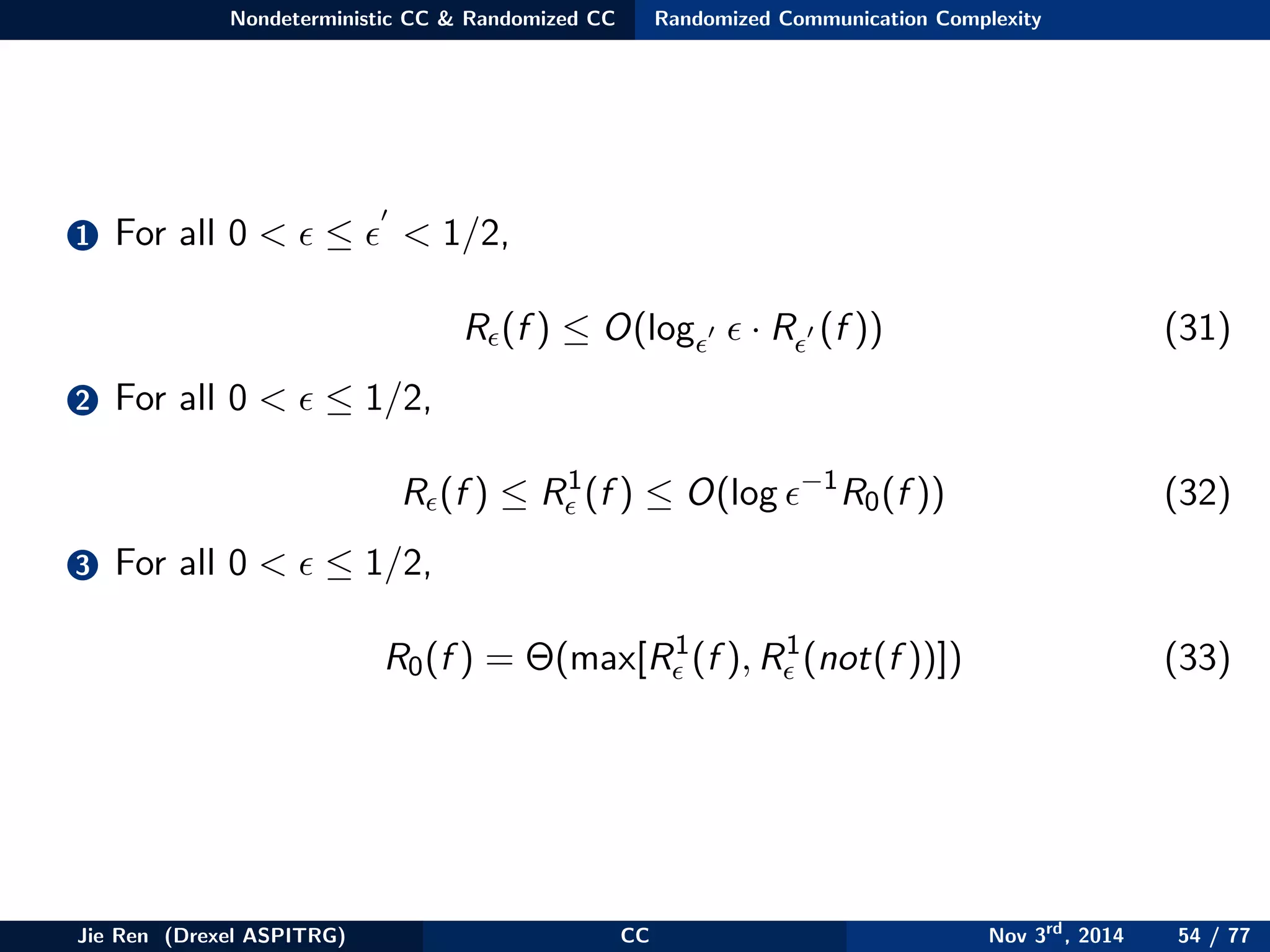 Nondeterministic CC & Randomized CC Randomized Communication Complexity
1 For all 0 < ≤ < 1/2,
R (f ) ≤ O(log · R (f )) (31)
2 For all 0 < ≤ 1/2,
R (f ) ≤ R1
(f ) ≤ O(log −1
R0(f )) (32)
3 For all 0 < ≤ 1/2,
R0(f ) = Θ(max[R1
(f ), R1
(not(f ))]) (33)
Jie Ren (Drexel ASPITRG) CC Nov 3rd
, 2014 54 / 77
 