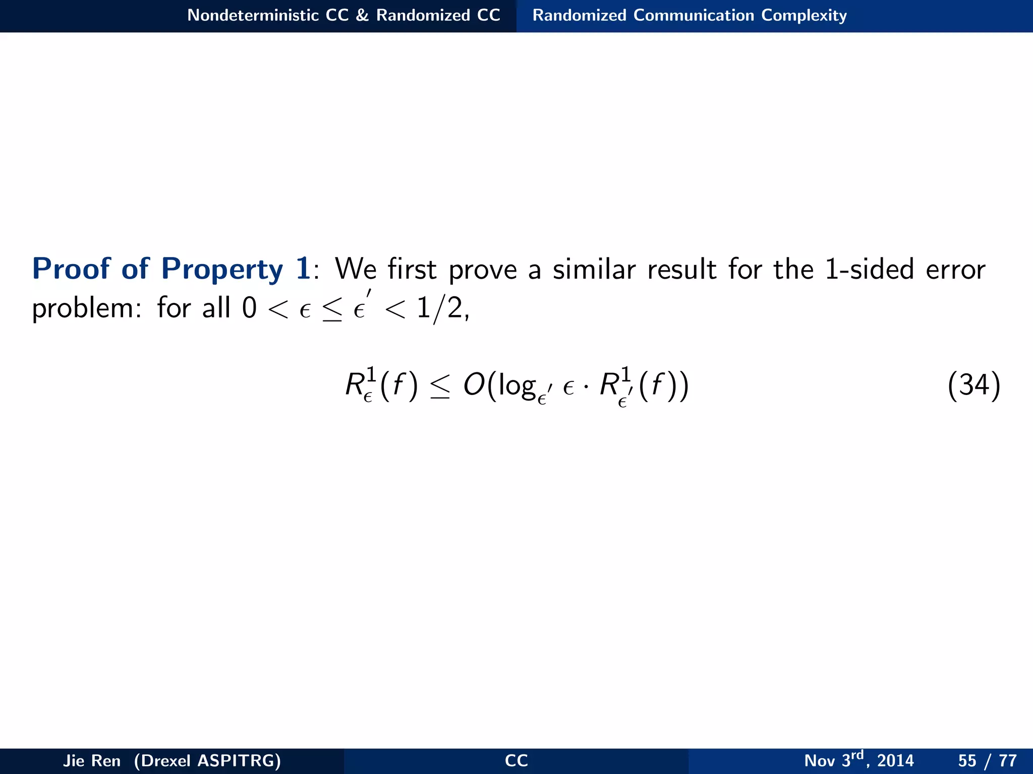 Nondeterministic CC & Randomized CC Randomized Communication Complexity
Proof of Property 1: We ﬁrst prove a similar result for the 1-sided error
problem: for all 0 < ≤ < 1/2,
R1
(f ) ≤ O(log · R1
(f )) (34)
Jie Ren (Drexel ASPITRG) CC Nov 3rd
, 2014 55 / 77
 