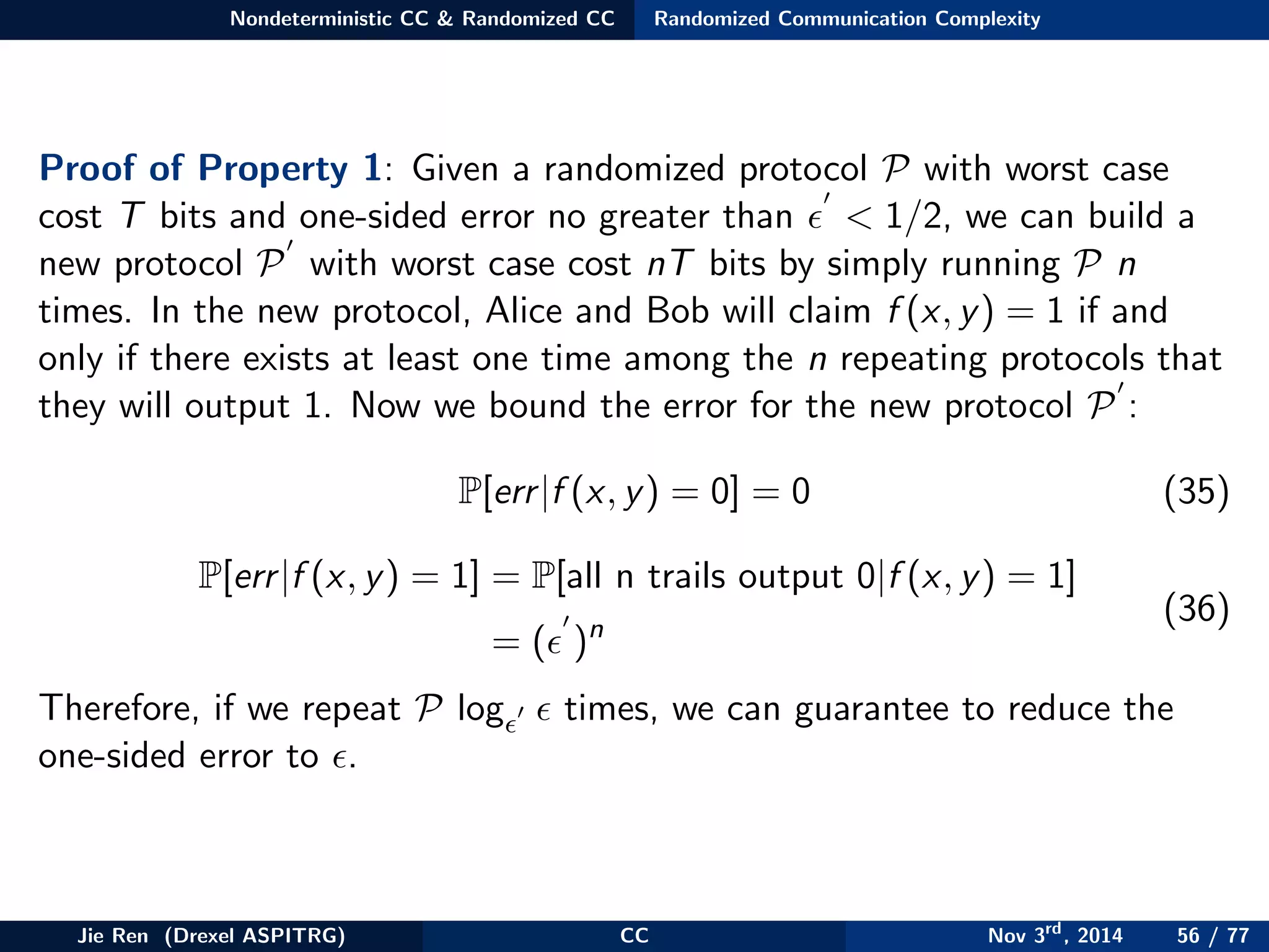 Nondeterministic CC & Randomized CC Randomized Communication Complexity
Proof of Property 1: Given a randomized protocol P with worst case
cost T bits and one-sided error no greater than < 1/2, we can build a
new protocol P with worst case cost nT bits by simply running P n
times. In the new protocol, Alice and Bob will claim f (x, y) = 1 if and
only if there exists at least one time among the n repeating protocols that
they will output 1. Now we bound the error for the new protocol P :
P[err|f (x, y) = 0] = 0 (35)
P[err|f (x, y) = 1] = P[all n trails output 0|f (x, y) = 1]
= ( )n
(36)
Therefore, if we repeat P log times, we can guarantee to reduce the
one-sided error to .
Jie Ren (Drexel ASPITRG) CC Nov 3rd
, 2014 56 / 77
 