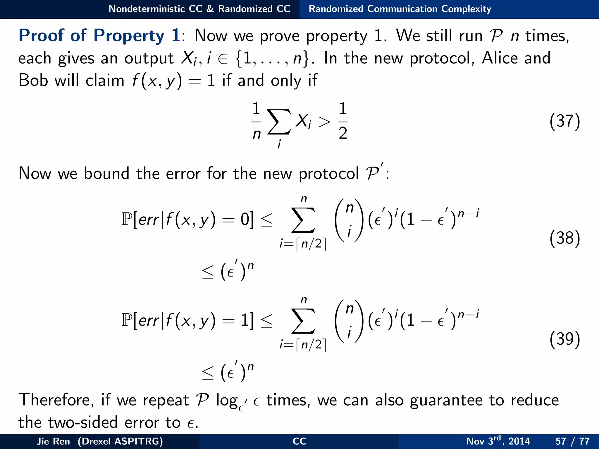 Nondeterministic CC & Randomized CC Randomized Communication Complexity
Proof of Property 1: Now we prove property 1. We still run P n times,
each gives an output Xi , i ∈ {1, . . . , n}. In the new protocol, Alice and
Bob will claim f (x, y) = 1 if and only if
1
n
i
Xi >
1
2
(37)
Now we bound the error for the new protocol P :
P[err|f (x, y) = 0] ≤
n
i= n/2
n
i
( )i
(1 − )n−i
≤ ( )n
(38)
P[err|f (x, y) = 1] ≤
n
i= n/2
n
i
( )i
(1 − )n−i
≤ ( )n
(39)
Therefore, if we repeat P log times, we can also guarantee to reduce
the two-sided error to .
Jie Ren (Drexel ASPITRG) CC Nov 3rd
, 2014 57 / 77
 