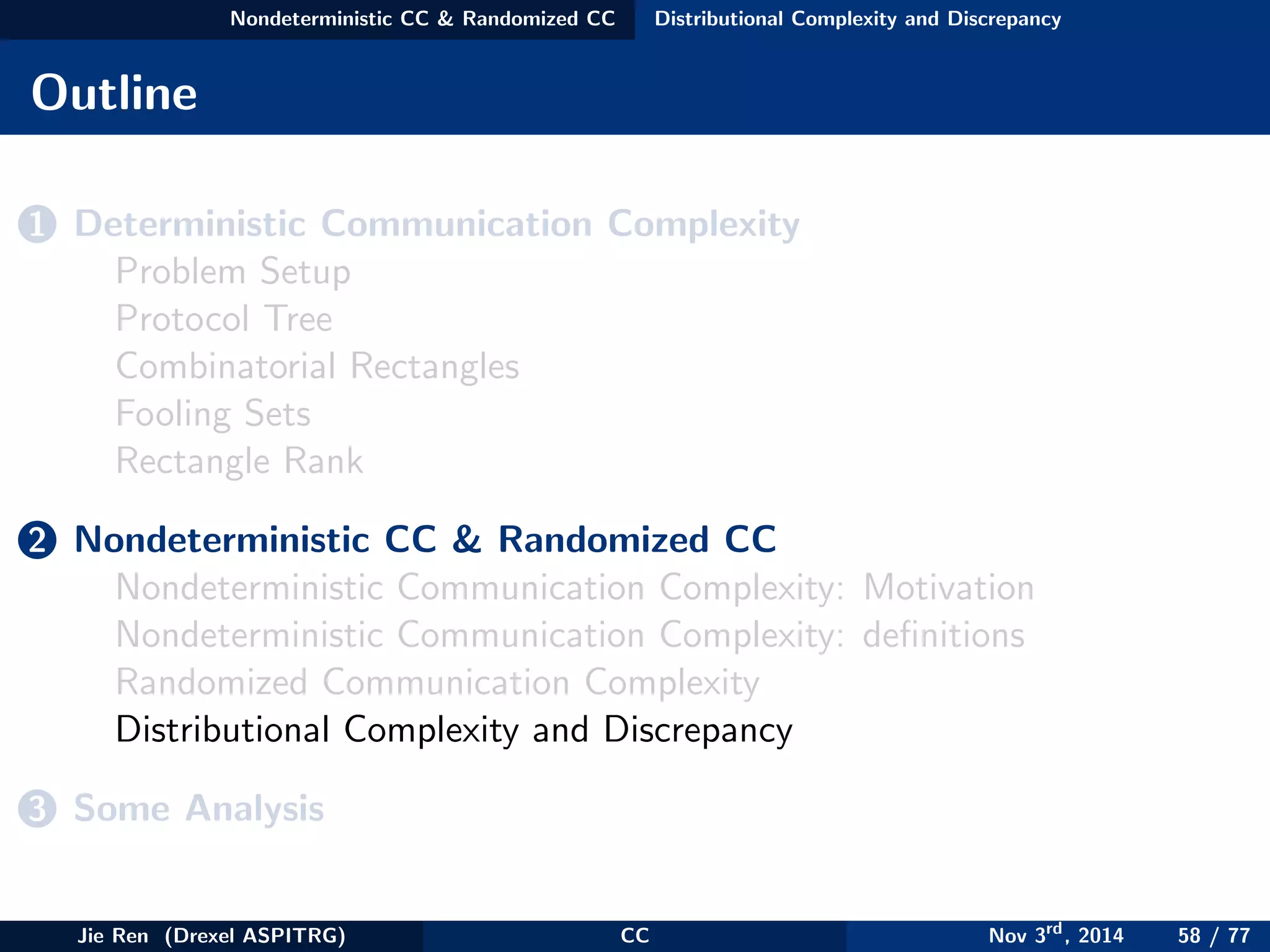 Nondeterministic CC & Randomized CC Distributional Complexity and Discrepancy
Outline
1 Deterministic Communication Complexity
Problem Setup
Protocol Tree
Combinatorial Rectangles
Fooling Sets
Rectangle Rank
2 Nondeterministic CC & Randomized CC
Nondeterministic Communication Complexity: Motivation
Nondeterministic Communication Complexity: deﬁnitions
Randomized Communication Complexity
Distributional Complexity and Discrepancy
3 Some Analysis
Jie Ren (Drexel ASPITRG) CC Nov 3rd
, 2014 58 / 77
 
