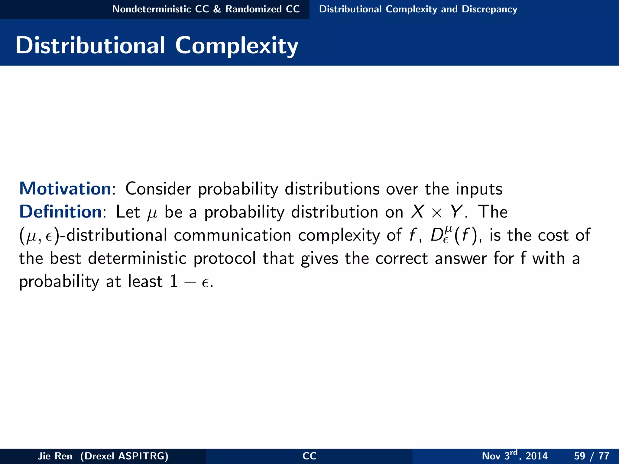 Nondeterministic CC & Randomized CC Distributional Complexity and Discrepancy
Distributional Complexity
Motivation: Consider probability distributions over the inputs
Deﬁnition: Let µ be a probability distribution on X × Y . The
(µ, )-distributional communication complexity of f , Dµ
(f ), is the cost of
the best deterministic protocol that gives the correct answer for f with a
probability at least 1 − .
Jie Ren (Drexel ASPITRG) CC Nov 3rd
, 2014 59 / 77
 