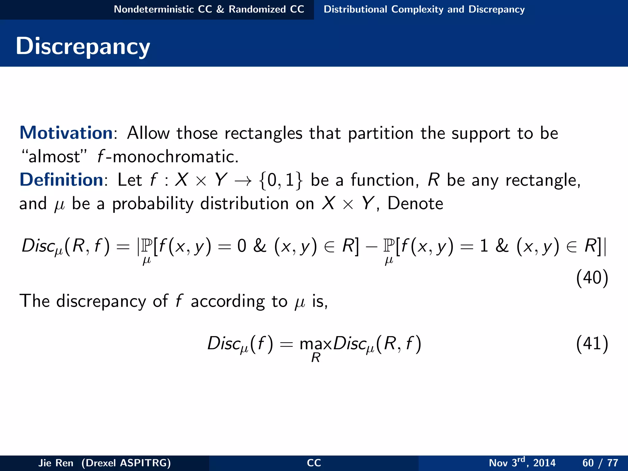Nondeterministic CC & Randomized CC Distributional Complexity and Discrepancy
Discrepancy
Motivation: Allow those rectangles that partition the support to be
“almost” f -monochromatic.
Deﬁnition: Let f : X × Y → {0, 1} be a function, R be any rectangle,
and µ be a probability distribution on X × Y , Denote
Discµ(R, f ) = |P
µ
[f (x, y) = 0 & (x, y) ∈ R] − P
µ
[f (x, y) = 1 & (x, y) ∈ R]|
(40)
The discrepancy of f according to µ is,
Discµ(f ) = max
R
Discµ(R, f ) (41)
Jie Ren (Drexel ASPITRG) CC Nov 3rd
, 2014 60 / 77
 