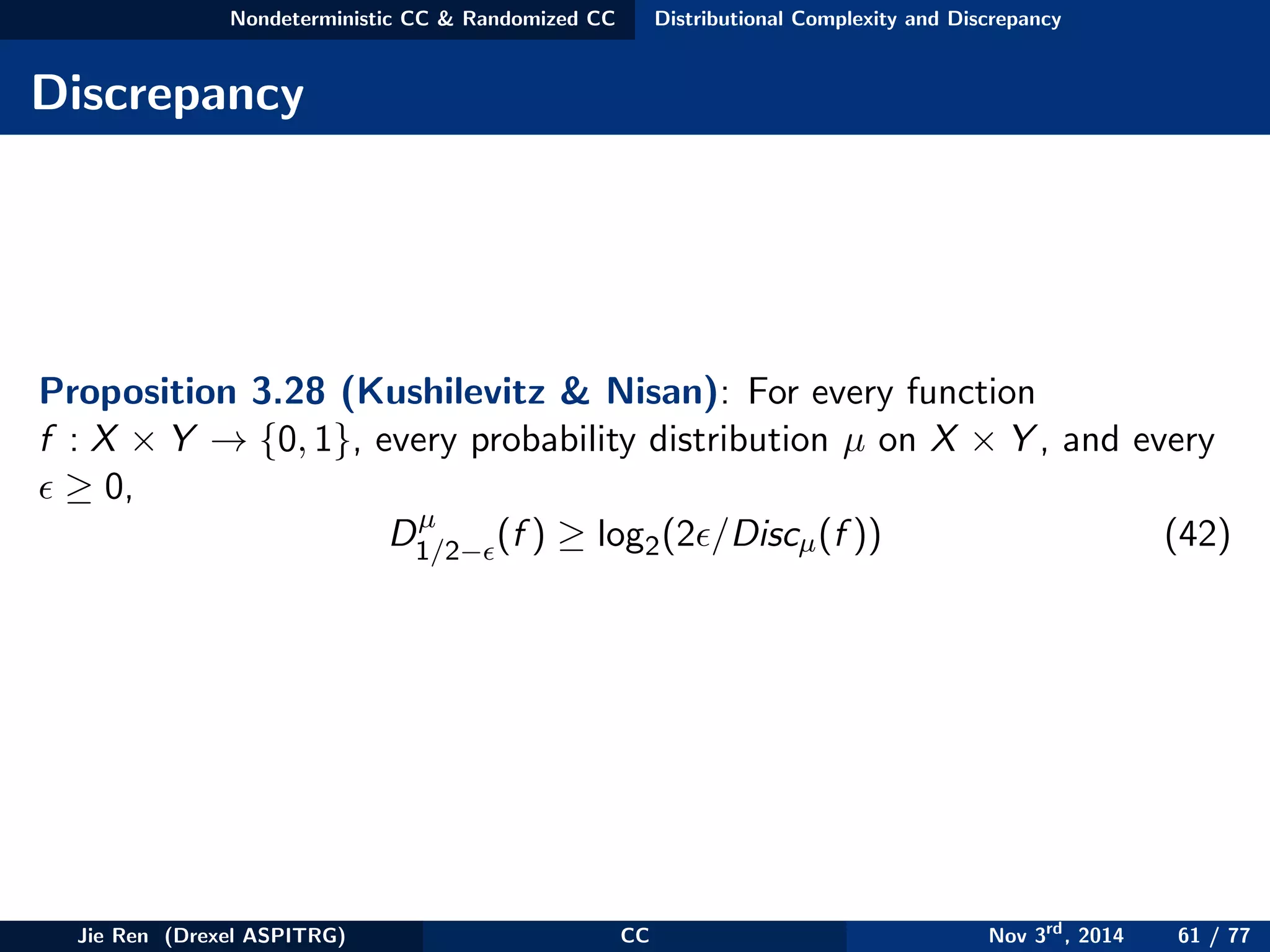 Nondeterministic CC & Randomized CC Distributional Complexity and Discrepancy
Discrepancy
Proposition 3.28 (Kushilevitz & Nisan): For every function
f : X × Y → {0, 1}, every probability distribution µ on X × Y , and every
≥ 0,
Dµ
1/2− (f ) ≥ log2(2 /Discµ(f )) (42)
Jie Ren (Drexel ASPITRG) CC Nov 3rd
, 2014 61 / 77
 