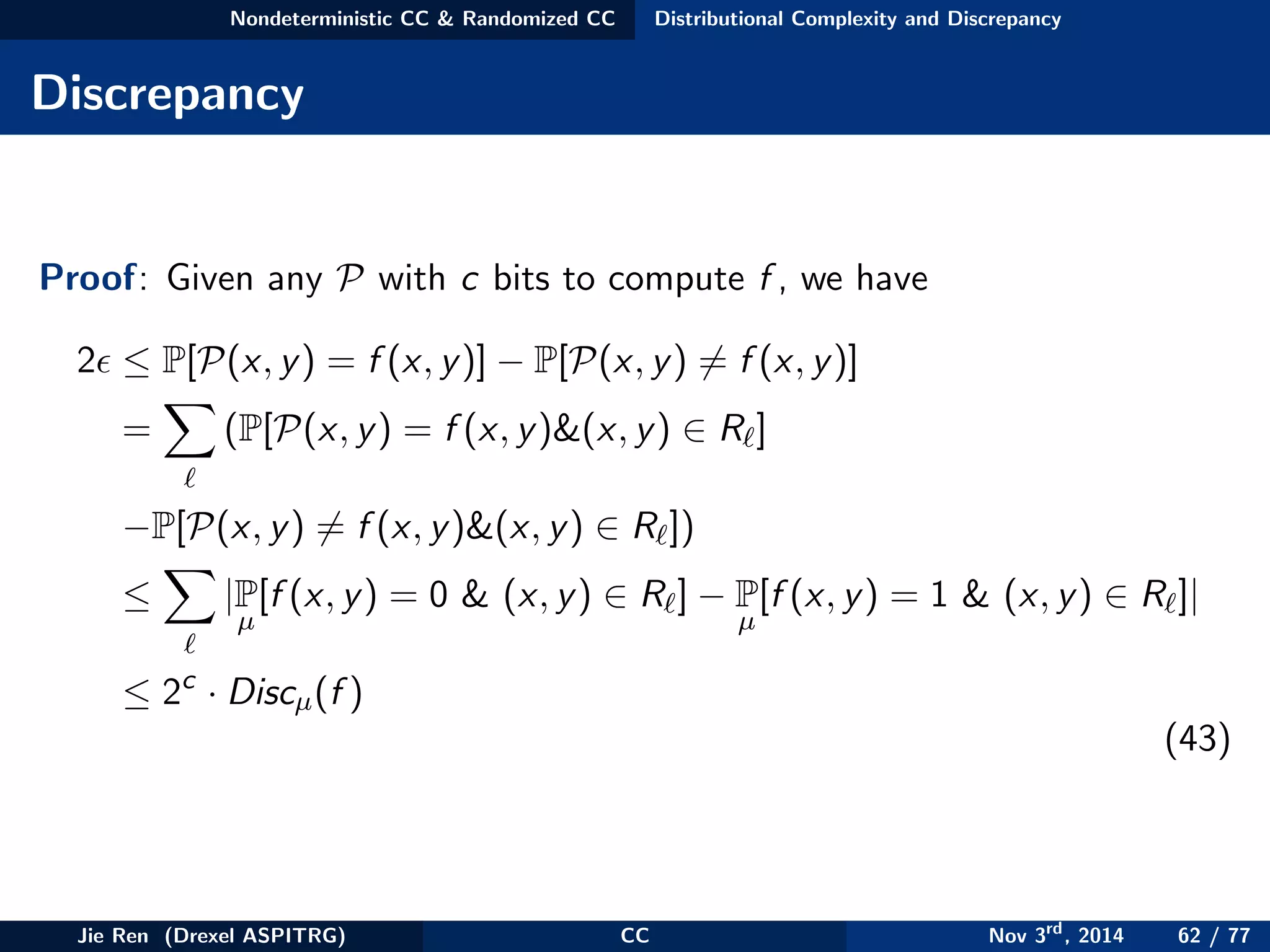 Nondeterministic CC & Randomized CC Distributional Complexity and Discrepancy
Discrepancy
Proof: Given any P with c bits to compute f , we have
2 ≤ P[P(x, y) = f (x, y)] − P[P(x, y) = f (x, y)]
= (P[P(x, y) = f (x, y)&(x, y) ∈ R ]
−P[P(x, y) = f (x, y)&(x, y) ∈ R ])
≤ |P
µ
[f (x, y) = 0 & (x, y) ∈ R ] − P
µ
[f (x, y) = 1 & (x, y) ∈ R ]|
≤ 2c
· Discµ(f )
(43)
Jie Ren (Drexel ASPITRG) CC Nov 3rd
, 2014 62 / 77
 