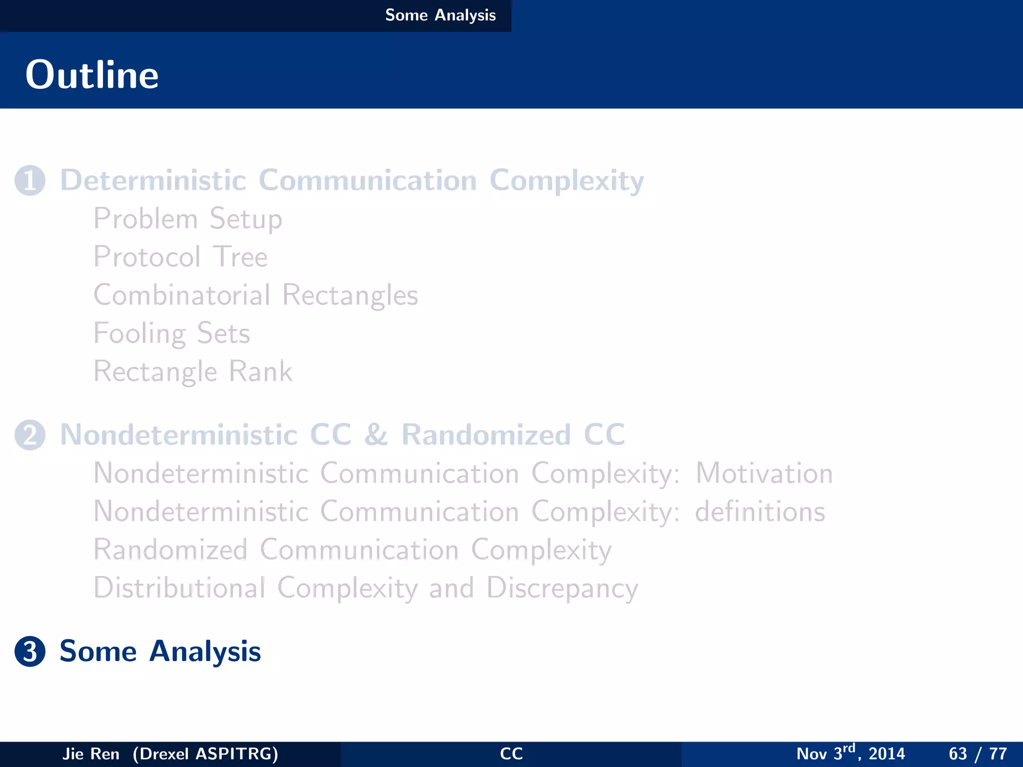 Some Analysis
Outline
1 Deterministic Communication Complexity
Problem Setup
Protocol Tree
Combinatorial Rectangles
Fooling Sets
Rectangle Rank
2 Nondeterministic CC & Randomized CC
Nondeterministic Communication Complexity: Motivation
Nondeterministic Communication Complexity: deﬁnitions
Randomized Communication Complexity
Distributional Complexity and Discrepancy
3 Some Analysis
Jie Ren (Drexel ASPITRG) CC Nov 3rd
, 2014 63 / 77
 