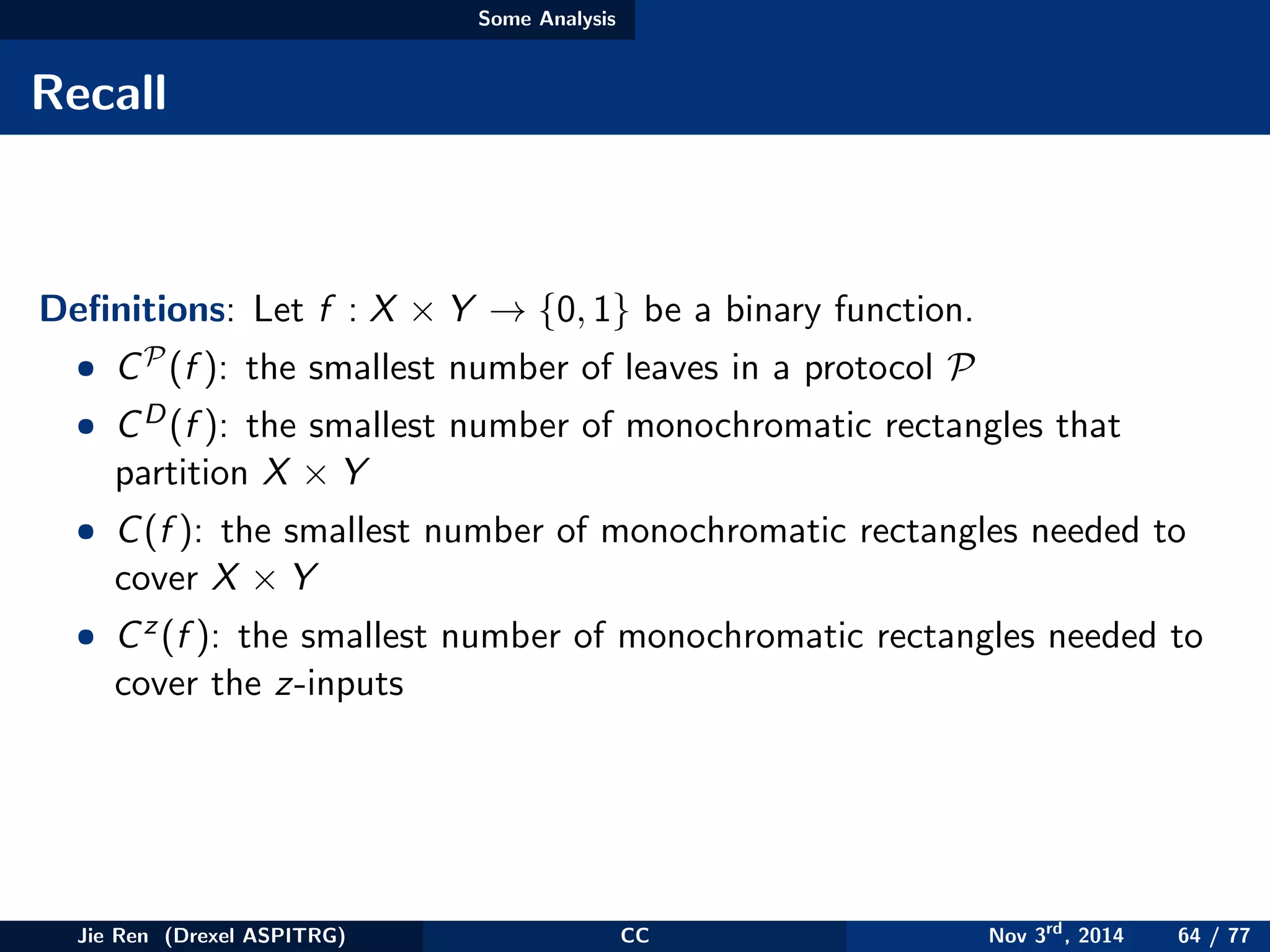 Some Analysis
Recall
Deﬁnitions: Let f : X × Y → {0, 1} be a binary function.
• CP(f ): the smallest number of leaves in a protocol P
• CD(f ): the smallest number of monochromatic rectangles that
partition X × Y
• C(f ): the smallest number of monochromatic rectangles needed to
cover X × Y
• Cz(f ): the smallest number of monochromatic rectangles needed to
cover the z-inputs
Jie Ren (Drexel ASPITRG) CC Nov 3rd
, 2014 64 / 77
 