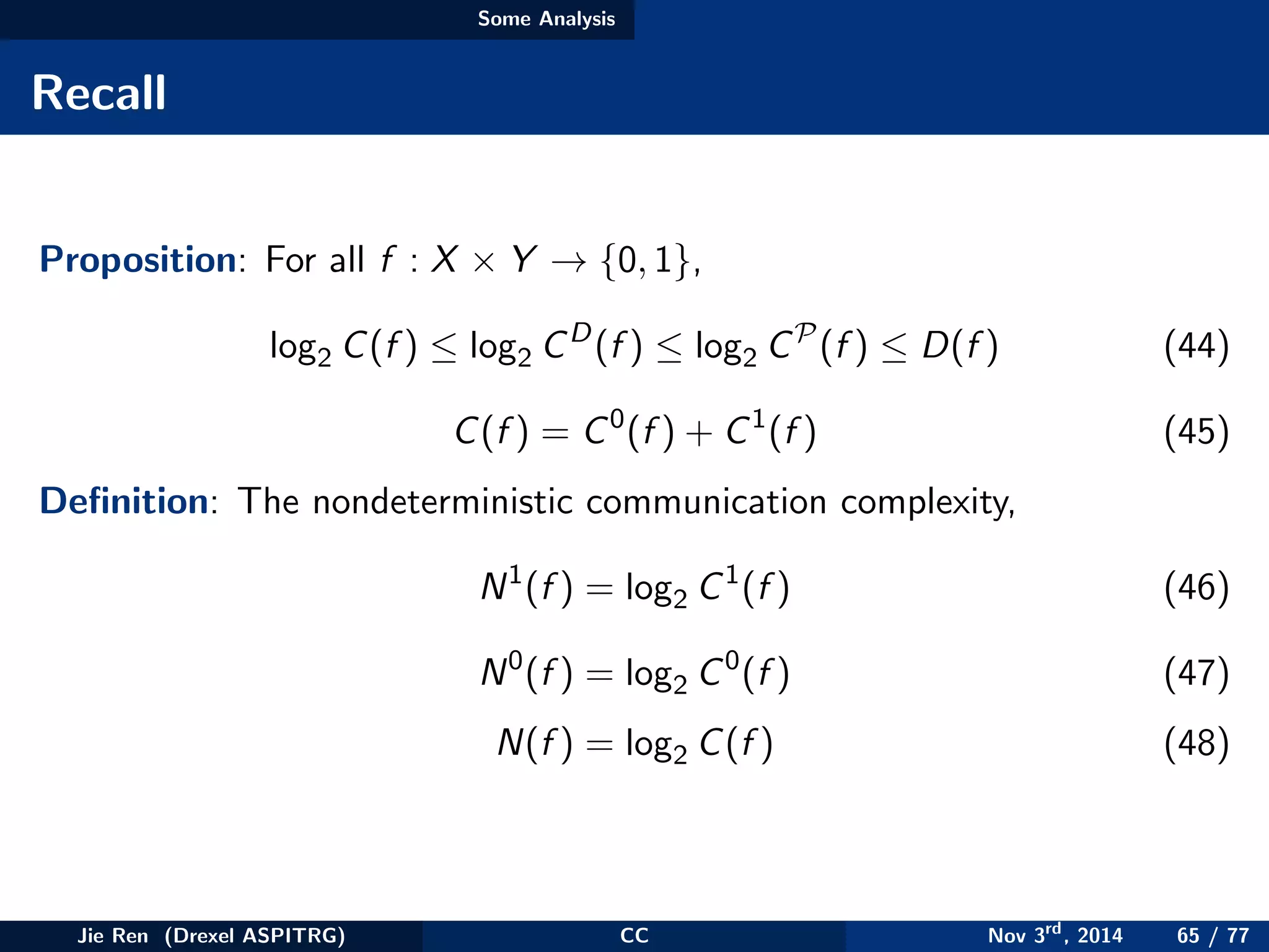 Some Analysis
Recall
Proposition: For all f : X × Y → {0, 1},
log2 C(f ) ≤ log2 CD
(f ) ≤ log2 CP
(f ) ≤ D(f ) (44)
C(f ) = C0
(f ) + C1
(f ) (45)
Deﬁnition: The nondeterministic communication complexity,
N1
(f ) = log2 C1
(f ) (46)
N0
(f ) = log2 C0
(f ) (47)
N(f ) = log2 C(f ) (48)
Jie Ren (Drexel ASPITRG) CC Nov 3rd
, 2014 65 / 77
 