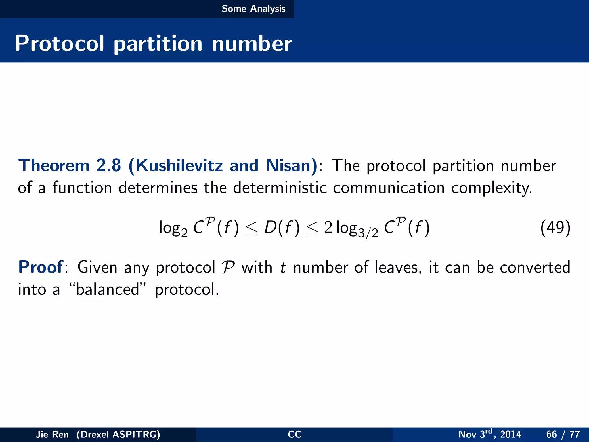 Some Analysis
Protocol partition number
Theorem 2.8 (Kushilevitz and Nisan): The protocol partition number
of a function determines the deterministic communication complexity.
log2 CP
(f ) ≤ D(f ) ≤ 2 log3/2 CP
(f ) (49)
Proof: Given any protocol P with t number of leaves, it can be converted
into a “balanced” protocol.
Jie Ren (Drexel ASPITRG) CC Nov 3rd
, 2014 66 / 77
 