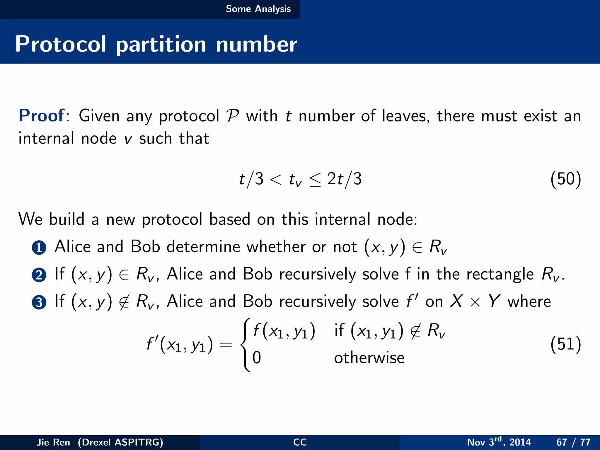 Some Analysis
Protocol partition number
Proof: Given any protocol P with t number of leaves, there must exist an
internal node v such that
t/3 < tv ≤ 2t/3 (50)
We build a new protocol based on this internal node:
1 Alice and Bob determine whether or not (x, y) ∈ Rv
2 If (x, y) ∈ Rv , Alice and Bob recursively solve f in the rectangle Rv .
3 If (x, y) ∈ Rv , Alice and Bob recursively solve f on X × Y where
f (x1, y1) =
f (x1, y1) if (x1, y1) ∈ Rv
0 otherwise
(51)
Jie Ren (Drexel ASPITRG) CC Nov 3rd
, 2014 67 / 77
 