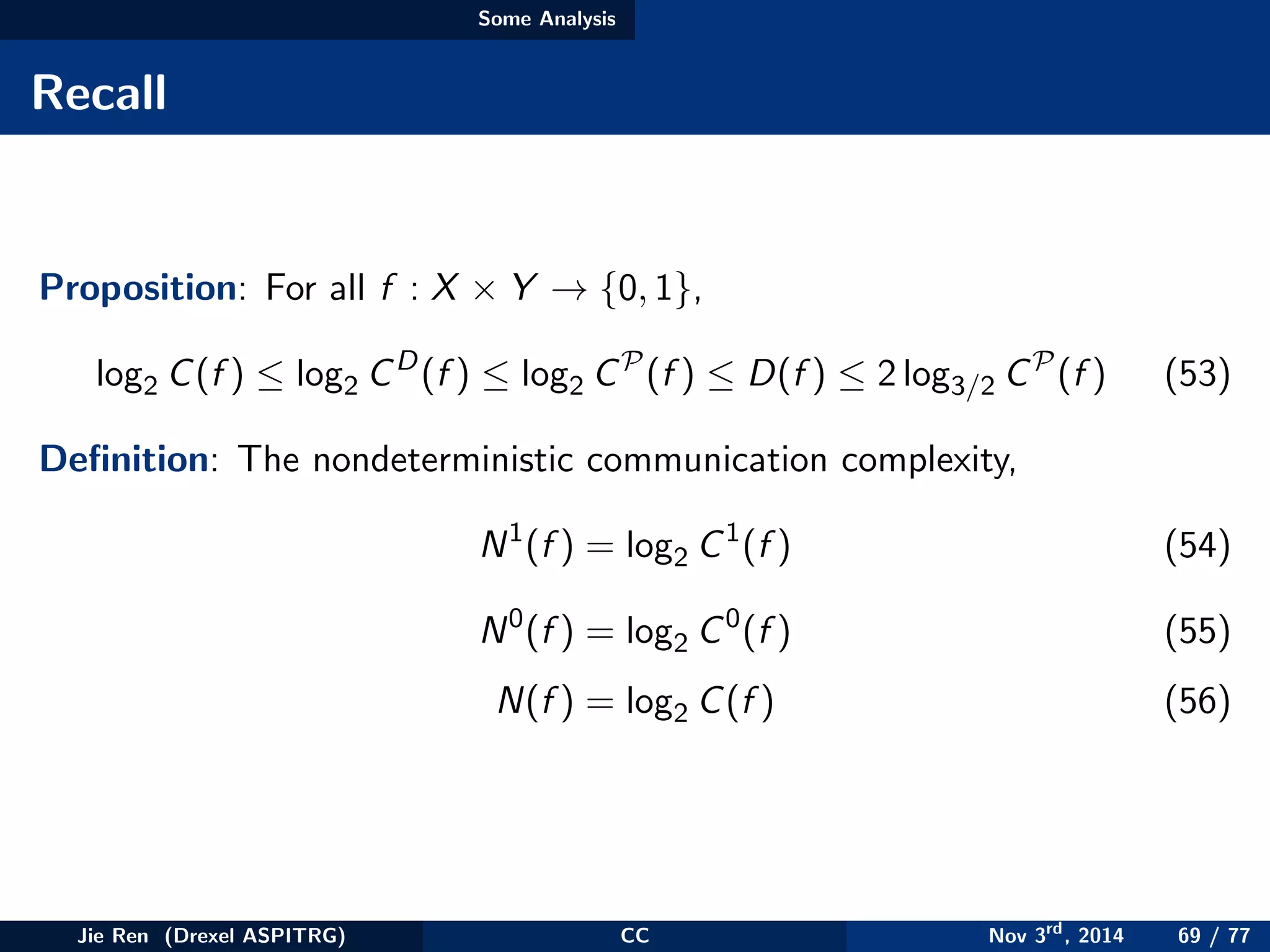 Some Analysis
Recall
Proposition: For all f : X × Y → {0, 1},
log2 C(f ) ≤ log2 CD
(f ) ≤ log2 CP
(f ) ≤ D(f ) ≤ 2 log3/2 CP
(f ) (53)
Deﬁnition: The nondeterministic communication complexity,
N1
(f ) = log2 C1
(f ) (54)
N0
(f ) = log2 C0
(f ) (55)
N(f ) = log2 C(f ) (56)
Jie Ren (Drexel ASPITRG) CC Nov 3rd
, 2014 69 / 77
 