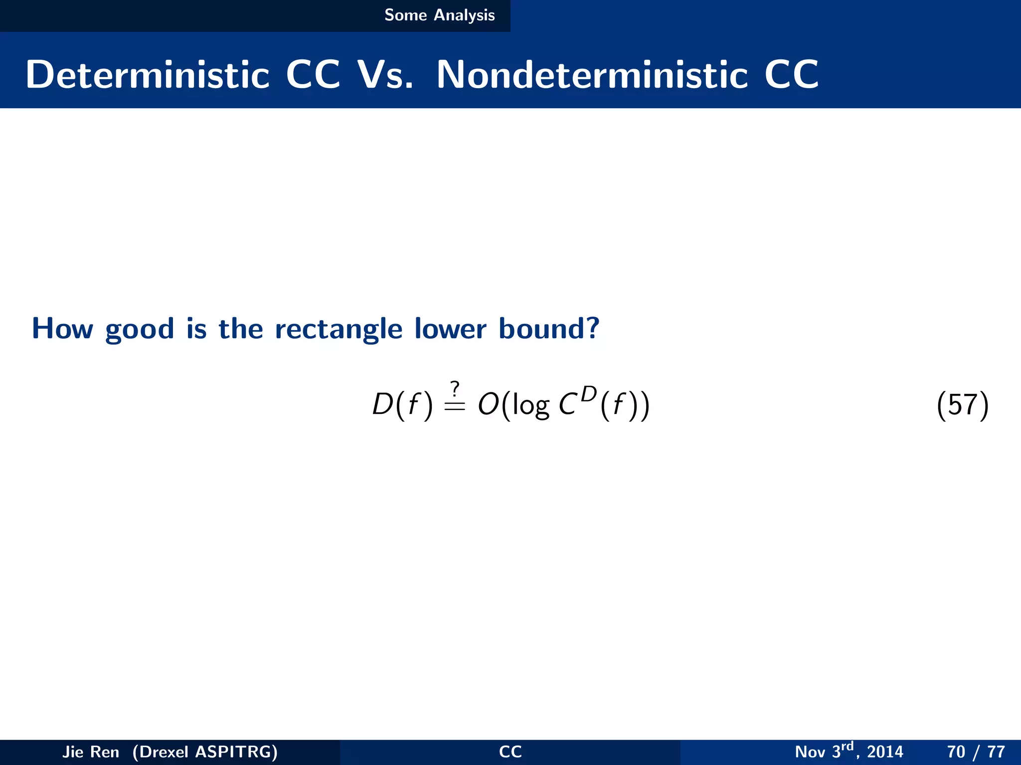 Some Analysis
Deterministic CC Vs. Nondeterministic CC
How good is the rectangle lower bound?
D(f )
?
= O(log CD
(f )) (57)
Jie Ren (Drexel ASPITRG) CC Nov 3rd
, 2014 70 / 77
 