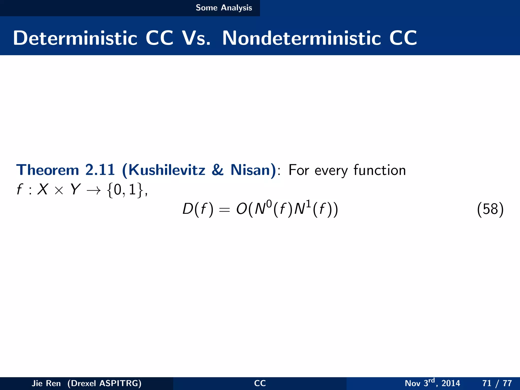 Some Analysis
Deterministic CC Vs. Nondeterministic CC
Theorem 2.11 (Kushilevitz & Nisan): For every function
f : X × Y → {0, 1},
D(f ) = O(N0
(f )N1
(f )) (58)
Jie Ren (Drexel ASPITRG) CC Nov 3rd
, 2014 71 / 77
 