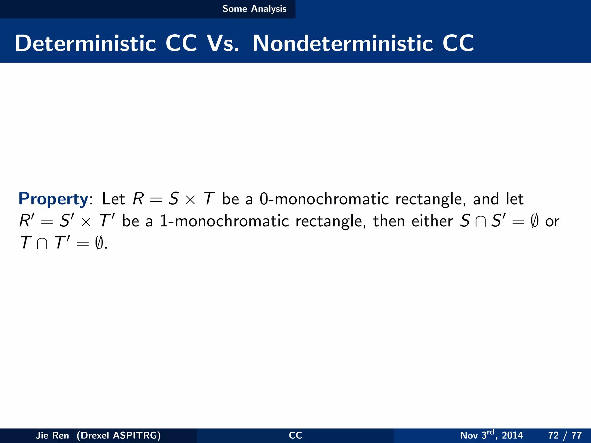 Some Analysis
Deterministic CC Vs. Nondeterministic CC
Property: Let R = S × T be a 0-monochromatic rectangle, and let
R = S × T be a 1-monochromatic rectangle, then either S ∩ S = ∅ or
T ∩ T = ∅.
Jie Ren (Drexel ASPITRG) CC Nov 3rd
, 2014 72 / 77
 