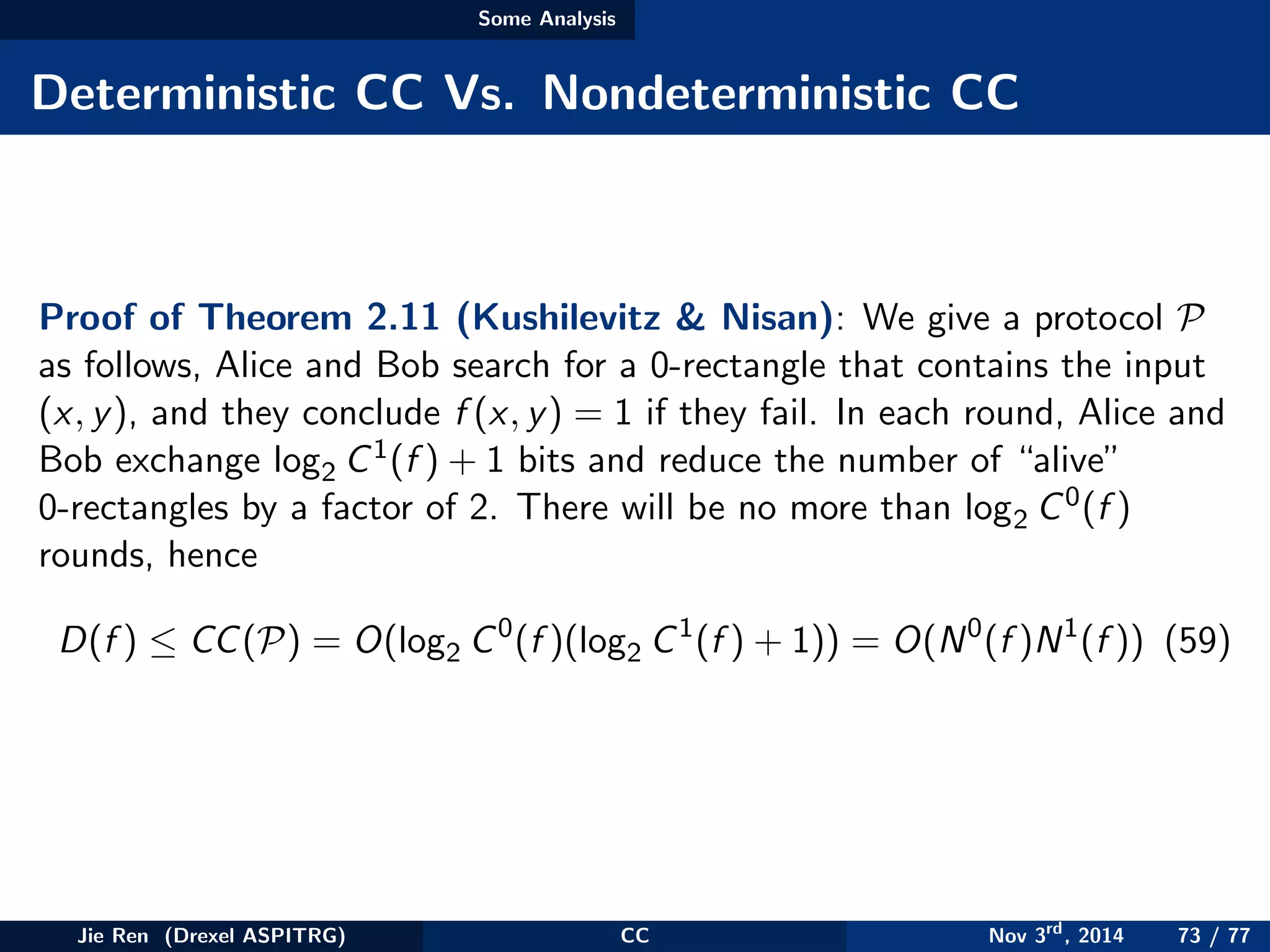 Some Analysis
Deterministic CC Vs. Nondeterministic CC
Proof of Theorem 2.11 (Kushilevitz & Nisan): We give a protocol P
as follows, Alice and Bob search for a 0-rectangle that contains the input
(x, y), and they conclude f (x, y) = 1 if they fail. In each round, Alice and
Bob exchange log2 C1(f ) + 1 bits and reduce the number of “alive”
0-rectangles by a factor of 2. There will be no more than log2 C0(f )
rounds, hence
D(f ) ≤ CC(P) = O(log2 C0
(f )(log2 C1
(f ) + 1)) = O(N0
(f )N1
(f )) (59)
Jie Ren (Drexel ASPITRG) CC Nov 3rd
, 2014 73 / 77
 