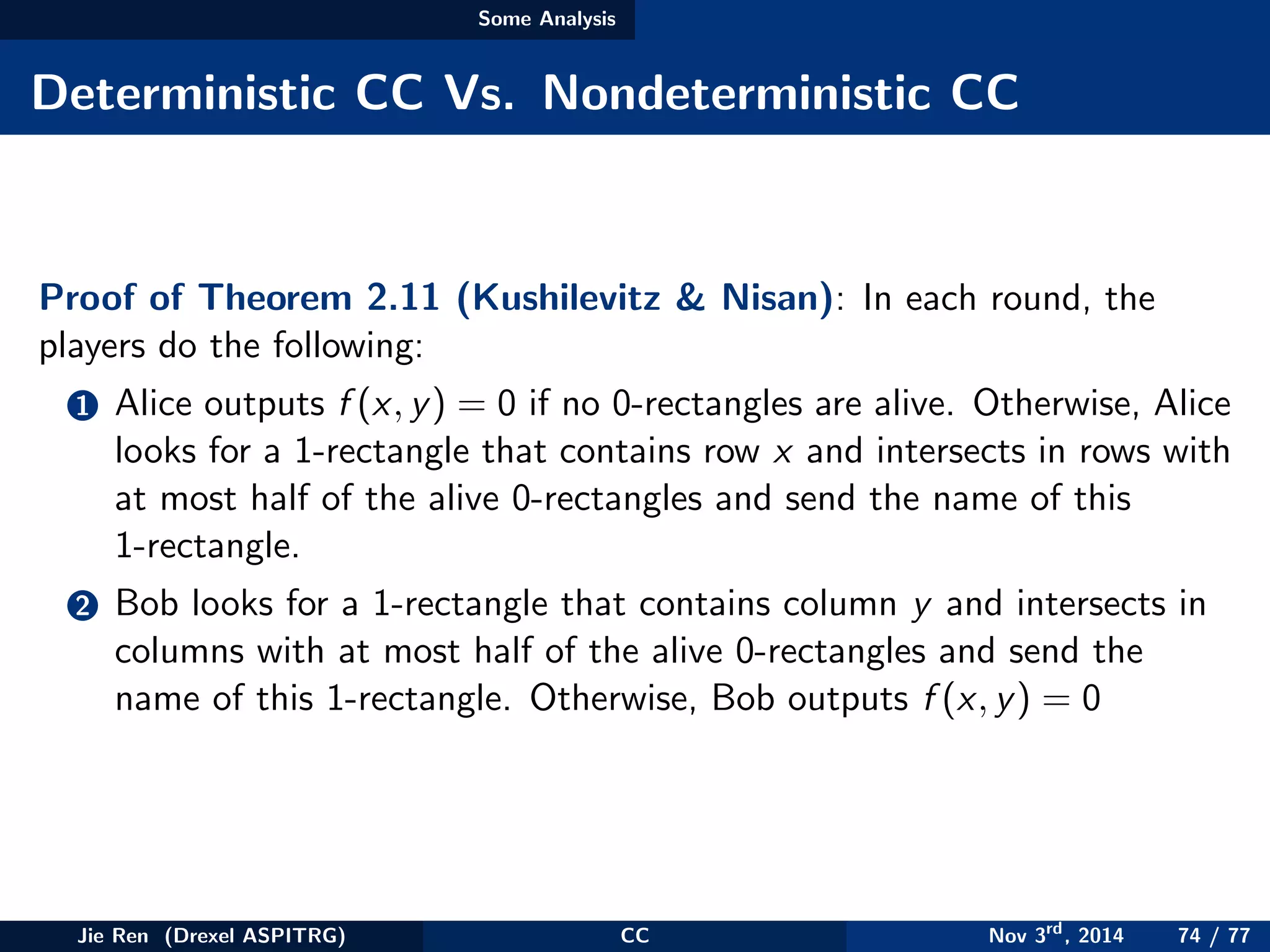 Some Analysis
Deterministic CC Vs. Nondeterministic CC
Proof of Theorem 2.11 (Kushilevitz & Nisan): In each round, the
players do the following:
1 Alice outputs f (x, y) = 0 if no 0-rectangles are alive. Otherwise, Alice
looks for a 1-rectangle that contains row x and intersects in rows with
at most half of the alive 0-rectangles and send the name of this
1-rectangle.
2 Bob looks for a 1-rectangle that contains column y and intersects in
columns with at most half of the alive 0-rectangles and send the
name of this 1-rectangle. Otherwise, Bob outputs f (x, y) = 0
Jie Ren (Drexel ASPITRG) CC Nov 3rd
, 2014 74 / 77
 