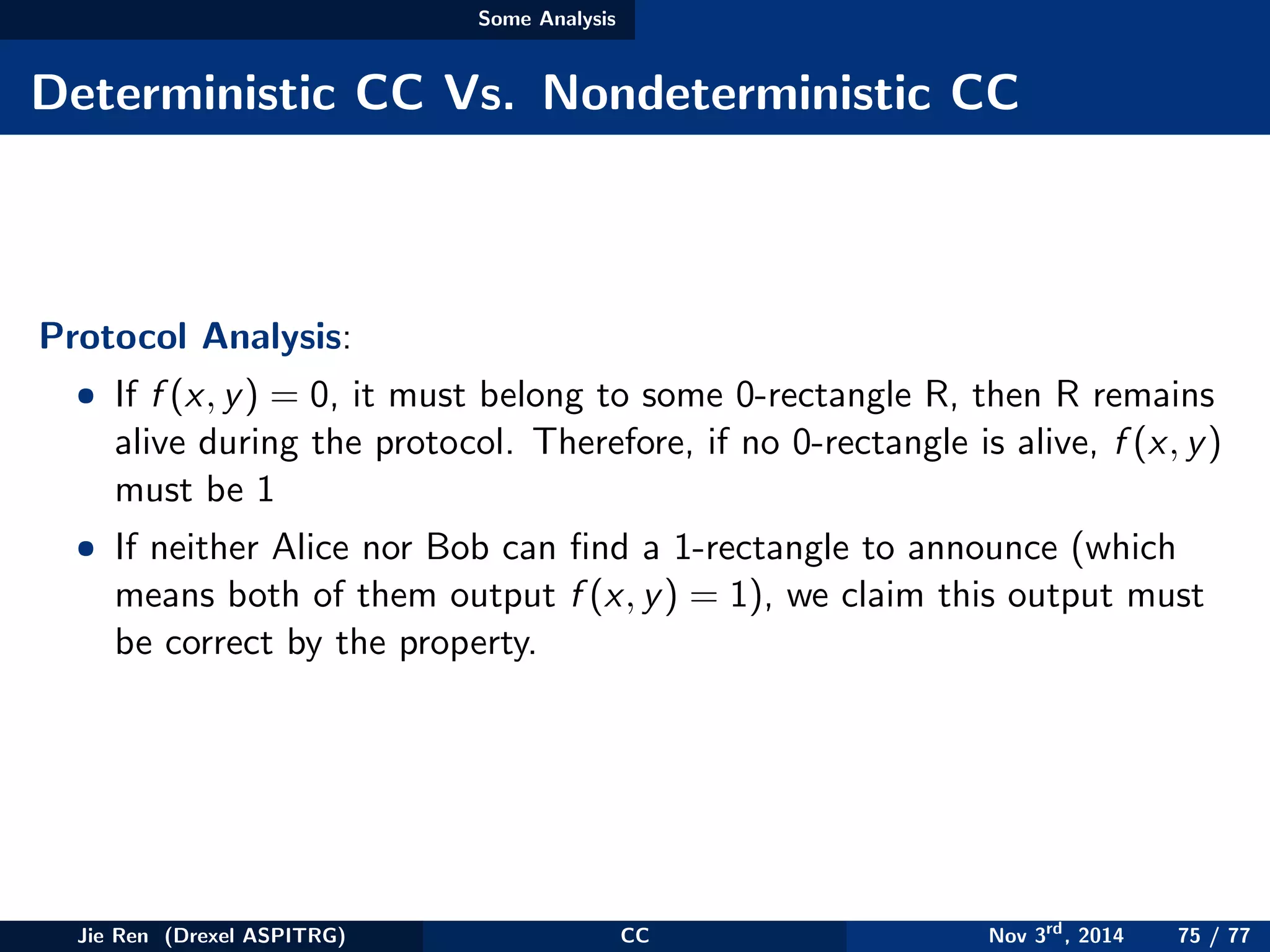 Some Analysis
Deterministic CC Vs. Nondeterministic CC
Protocol Analysis:
• If f (x, y) = 0, it must belong to some 0-rectangle R, then R remains
alive during the protocol. Therefore, if no 0-rectangle is alive, f (x, y)
must be 1
• If neither Alice nor Bob can ﬁnd a 1-rectangle to announce (which
means both of them output f (x, y) = 1), we claim this output must
be correct by the property.
Jie Ren (Drexel ASPITRG) CC Nov 3rd
, 2014 75 / 77
 