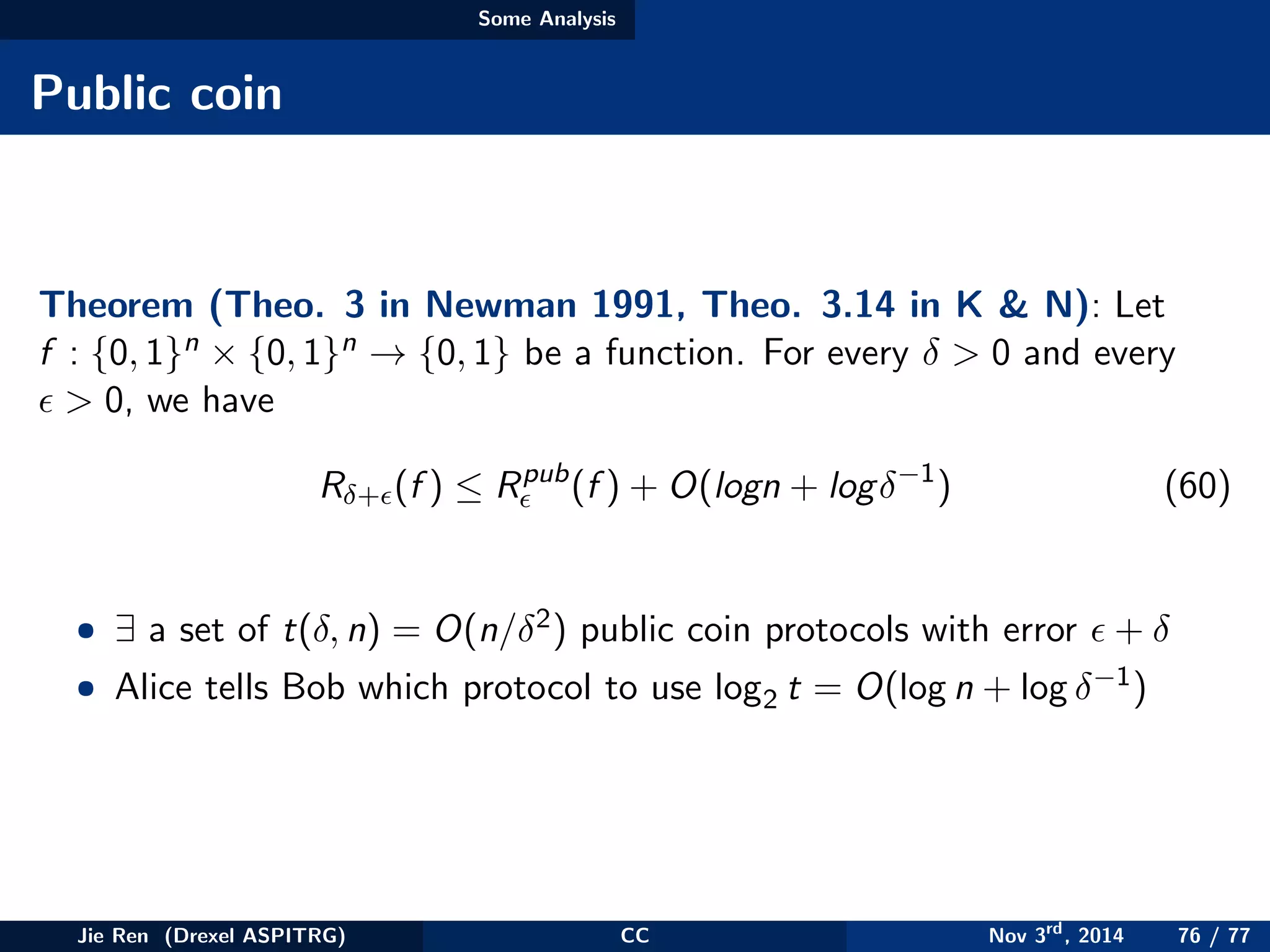 Some Analysis
Public coin
Theorem (Theo. 3 in Newman 1991, Theo. 3.14 in K & N): Let
f : {0, 1}n × {0, 1}n → {0, 1} be a function. For every δ > 0 and every
> 0, we have
Rδ+ (f ) ≤ Rpub
(f ) + O(logn + logδ−1
) (60)
• ∃ a set of t(δ, n) = O(n/δ2) public coin protocols with error + δ
• Alice tells Bob which protocol to use log2 t = O(log n + log δ−1)
Jie Ren (Drexel ASPITRG) CC Nov 3rd
, 2014 76 / 77
 
