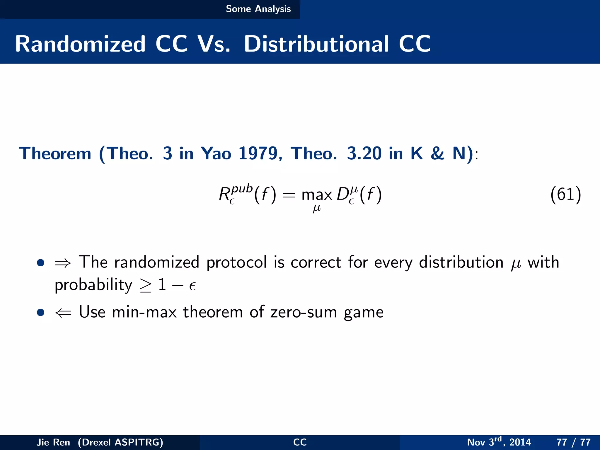 Some Analysis
Randomized CC Vs. Distributional CC
Theorem (Theo. 3 in Yao 1979, Theo. 3.20 in K & N):
Rpub
(f ) = max
µ
Dµ
(f ) (61)
• ⇒ The randomized protocol is correct for every distribution µ with
probability ≥ 1 −
• ⇐ Use min-max theorem of zero-sum game
Jie Ren (Drexel ASPITRG) CC Nov 3rd
, 2014 77 / 77
 