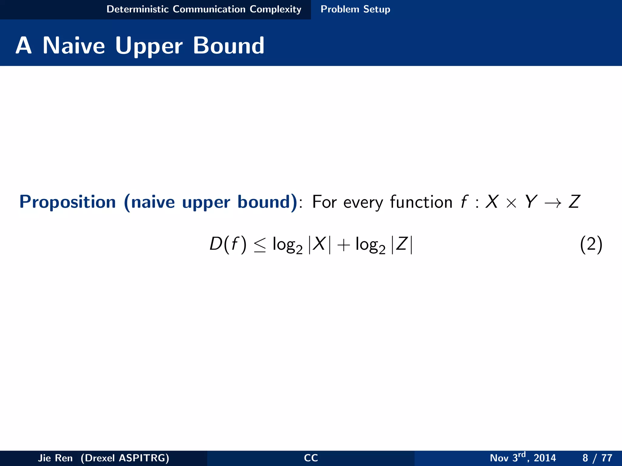 Deterministic Communication Complexity Problem Setup
A Naive Upper Bound
Proposition (naive upper bound): For every function f : X × Y → Z
D(f ) ≤ log2 |X| + log2 |Z| (2)
Jie Ren (Drexel ASPITRG) CC Nov 3rd
, 2014 8 / 77
 