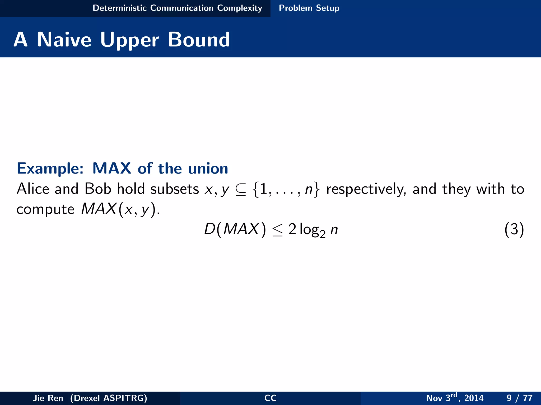 Deterministic Communication Complexity Problem Setup
A Naive Upper Bound
Example: MAX of the union
Alice and Bob hold subsets x, y ⊆ {1, . . . , n} respectively, and they with to
compute MAX(x, y).
D(MAX) ≤ 2 log2 n (3)
Jie Ren (Drexel ASPITRG) CC Nov 3rd
, 2014 9 / 77
 
