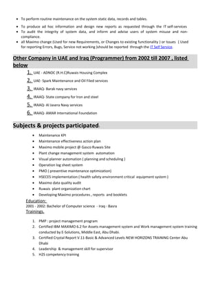 • To perform routine maintenance on the system static data, records and tables.
• To produce ad hoc information and design new reports as requested through the IT self-services
• To audit the integrity of system data, and inform and advise users of system misuse and non-
compliance.
• all Maximo change (Used for new Requirements, or Changes to existing functionality ) or Issues ( Used
for reporting Errors, Bugs, Service not working )should be reported through the IT Self Service.
.
Other Company in UAE and Iraq (Programmer) from 2002 till 2007 , listed
below
1. UAE - ADNOC (R.H.C)Ruwais Housing Complex
2. UAE- Spark Maintenance and Oil Filed services
3. IRAAQ- Barak navy services
4. IRAAQ- State company for Iron and steel
5. IRAAQ- Al Jasera Navy services
6. IRAAQ- AMAR International Foundation
Subjects & projects participated:
• Maintenance KPI
• Maintenance effectiveness action plan
• Maximo mobile project @ Gasco Ruwais Site
• Plant change management system automation
• Visual planner automation ( planning and scheduling )
• Operation log sheet system
• PMO ( preventive maintenance optimization)
• HSECES implementation ( health safety environment critical equipment system )
• Maximo data quality audit
• Ruwais plant organization chart
• Developing Maximo procedures , reports and booklets
Education:
2001 - 2002: Bachelor of Computer science - Iraq - Basra
Trainings.
1. PMP : project management program
2. Certified IBM MAXIMO 6.2 for Assets management system and Work management system training
conducted by E-Solutions, Middle East, Abu Dhabi.
3. Certified Crystal Report V.11-Basic & Advanced Levels NEW HORIZONS TRAINING Center Abu
Dhabi
4. Leadership & management skill for supervisor
5. H2S competency training
 