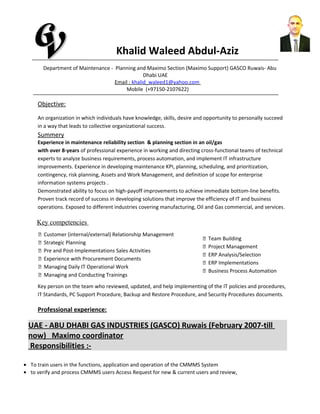 Khalid Waleed Abdul-Aziz
Department of Maintenance - Planning and Maximo Section (Maximo Support) GASCO Ruwais- Abu
Dhabi UAE
Email : khalid_waleed1@yahoo.com
Mobile (+97150-2107622)
Objective:
An organization in which individuals have knowledge, skills, desire and opportunity to personally succeed
in a way that leads to collective organizational success.
Summery
Experience in maintenance reliability section & planning section in an oil/gas
with over 8-years of professional experience in working and directing cross-functional teams of technical
experts to analyze business requirements, process automation, and implement IT infrastructure
improvements. Experience in developing maintenance KPI, planning, scheduling, and prioritization,
contingency, risk planning, Assets and Work Management, and definition of scope for enterprise
information systems projects .
Demonstrated ability to focus on high-payoff improvements to achieve immediate bottom-line benefits.
Proven track record of success in developing solutions that improve the efficiency of IT and business
operations. Exposed to different industries covering manufacturing, Oil and Gas commercial, and services.
Key competencies
 Customer (internal/external) Relationship Management
 Strategic Planning
 Pre and Post-Implementations Sales Activities
 Experience with Procurement Documents
 Managing Daily IT Operational Work
 Managing and Conducting Trainings
 Team Building
 Project Management
 ERP Analysis/Selection
 ERP Implementations
 Business Process Automation
Key person on the team who reviewed, updated, and help implementing of the IT policies and procedures,
IT Standards, PC Support Procedure, Backup and Restore Procedure, and Security Procedures documents.
Professional experience:
UAE - ABU DHABI GAS INDUSTRIES (GASCO) Ruwais (February 2007-till
now) Maximo coordinator
Responsibilities :-
• To train users in the functions, application and operation of the CMMMS System
• to verify and process CMMMS users Access Request for new & current users and review,
 