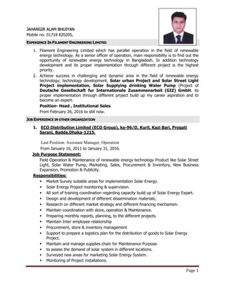 Page 1
JAHANGIR ALAM BHUIYAN
Mobile no: 01718 820205,
EXPERIENCE IN FILAMENT ENGINEERING LIMITED
1. Filament Engineering Limited which has parallel operation in the field of renewable
energy technology. As a senior officer of operation, main responsibility is to find out the
opportunity of renewable energy technology in Bangladesh. In addition technology
development and its proper implementation through different project is the highest
priority.
2. Achieve success in challenging and dynamic area in the field of renewable energy
technology; technology development, Solar urban Project and Solar Street Light
Project implementation, Solar Supplying drinking Water Pump (Project of
Deutsche Gesellschaft fur Internationale Zusammenarbeit (GIZ) GmbH. its
proper implementation through different project build up my career aspiration and to
become an expert.
Position- Head , Institutional Sales
From February 26, 2016 to still now.
JOB EXPERIENCE IN OTHER ORGANIZATION
1. ECO Distribution Limited (ECO Group), ka-96/D, Kuril, Kazi Bari, Progati
Sarani, Badda,Dhaka-1215.
Last Position: Assistant Manager, Operation
From January 16, 2011 to January 31, 2016.
Job Purpose Statement:
Field Operation & Maintenance of renewable energy technology Product like Solar Street
Light, Solar Water Pump, Marketing, Sales, Procurement & Inventory, New Business
Expansion, Promotion & Publicity.
Responsibilities:
 Market Survey suitable areas for implementation Solar Energy.
 Solar Energy Project monitoring & supervision.
 All sort of training coordination regarding capacity build up of Solar Energy Expart.
 Design and development of different dissemination materials,
 Research on different market strategy and different financing mechanism.
 Maintain coordination with store, operation & Maintenance.
 Preparing monthly reports, planning, to the different projects.
 Maintain Inter employee relationship
 Procurement, store & inventory management
 Support to prepare a logistics plan for the distribution of goods to Solar Energy
Project.
 Maintain and manage supplies chain for Maintenance Purpose.
 to assess the demand of solar system in different locations.
 Surveyed new areas for marketing Solar Energy System.
 Monitoring of Project installations.
 