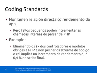 Coding Standards
 ●
     Non teñen relación directa co rendemento da
     app
     ●
         Pero fallos pequenos poden incrementar as
         chamadas internas do parser de PHP
 ●
     Exemplo:
     ●
         Eliminando os ?> dos controladores e modelos
         obrigas a PHP a non pechar os streams de código
         o cal implica un incremento de rendemento dun
         0,4 % do script final.

          Este traballo ten a licenza Creative Commons Atribución 3.0.
12        Para ver unha copia da licenza visite http://tinyurl.com/2v352h
 