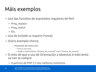 Máis exemplos
●    Uso das funcións de expresións regulares de Perl
     ●   Preg_replace
     ●   Preg_match
     ●   Etc.
●    Uso de include vs require (*once)
●    Outro exemplo chorra:
         –   Impresión de texto con:
                ●   Print e non echo
                ●   Usade a nomenclatura “{$nome_do_usuario}” e non “$nome_do_usuario”
●    O mito de que o uso de Orientación a obxectos é máis lento
     xa non se cumpre
     ●   A partires de PHP 5.3 isto mellorou moitísimo
             Este traballo ten a licenza Creative Commons Atribución 3.0.
13           Para ver unha copia da licenza visite http://tinyurl.com/2v352h
 