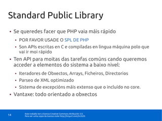 Standard Public Library
●    Se queredes facer que PHP vaia máis rápido
     ●   POR FAVOR USADE O SPL DE PHP
     ●   Son APIs escritas en C e compiladas en lingua máquina polo que
         vai ir moi rápido
●    Ten API para moitas das tarefas comúns cando queremos
     acceder a elementos do sistema a baixo nivel:
     ●   Iteradores de Obxectos, Arrays, Ficheiros, Directorios
     ●   Parseo de XML optimizado
     ●   Sistema de excepcións máis extenso que o incluído no core.
●    Vantaxe: todo orientado a obxectos


           Este traballo ten a licenza Creative Commons Atribución 3.0.
14         Para ver unha copia da licenza visite http://tinyurl.com/2v352h
 