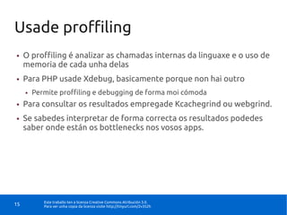 Usade proffiling
●    O proffiling é analizar as chamadas internas da linguaxe e o uso de
     memoria de cada unha delas
●    Para PHP usade Xdebug, basicamente porque non hai outro
     ●   Permite proffiling e debugging de forma moi cómoda
●    Para consultar os resultados empregade Kcachegrind ou webgrind.
●    Se sabedes interpretar de forma correcta os resultados podedes
     saber onde están os bottlenecks nos vosos apps.




            Este traballo ten a licenza Creative Commons Atribución 3.0.
15          Para ver unha copia da licenza visite http://tinyurl.com/2v352h
 