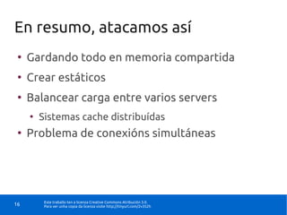 En resumo, atacamos así
 ●
     Gardando todo en memoria compartida
 ●
     Crear estáticos
 ●
     Balancear carga entre varios servers
     ●
         Sistemas cache distribuídas
 ●
     Problema de conexións simultáneas




          Este traballo ten a licenza Creative Commons Atribución 3.0.
16        Para ver unha copia da licenza visite http://tinyurl.com/2v352h
 