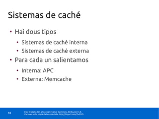 Sistemas de caché
 ●
     Hai dous tipos
     ●
         Sistemas de caché interna
     ●
         Sistemas de caché externa
 ●
     Para cada un salientamos
     ●
         Interna: APC
     ●
         Externa: Memcache




          Este traballo ten a licenza Creative Commons Atribución 3.0.
18        Para ver unha copia da licenza visite http://tinyurl.com/2v352h
 