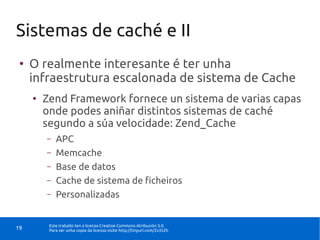 Sistemas de caché e II
 ●
     O realmente interesante é ter unha
     infraestrutura escalonada de sistema de Cache
     ●
         Zend Framework fornece un sistema de varias capas
         onde podes aniñar distintos sistemas de caché
         segundo a súa velocidade: Zend_Cache
         –   APC
         –   Memcache
         –   Base de datos
         –   Cache de sistema de ficheiros
         –   Personalizadas


          Este traballo ten a licenza Creative Commons Atribución 3.0.
19        Para ver unha copia da licenza visite http://tinyurl.com/2v352h
 