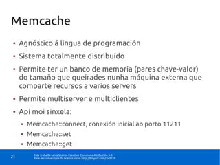 Memcache
●    Agnóstico á lingua de programación
●    Sistema totalmente distribuído
●    Permite ter un banco de memoria (pares chave-valor)
     do tamaño que queirades nunha máquina externa que
     comparte recursos a varios servers
●    Permite multiserver e multiclientes
●    Api moi sinxela:
     ●   Memcache::connect, conexión inicial ao porto 11211
     ●   Memcache::set
     ●   Memcache::get
           Este traballo ten a licenza Creative Commons Atribución 3.0.
21         Para ver unha copia da licenza visite http://tinyurl.com/2v352h
 